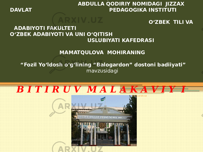 O‘ZBEKISTON RESPUBLIKASI XALQ TA’LIMI VAZIRLIGI ABDULLA QODIRIY NOMIDAGI JIZZAX DAVLAT PEDAGOGIKA INSTITUTI O‘ZBEK TILI VA ADABIYOTI FAKULTETI O‘ZBEK ADABIYOTI VA UNI O‘QITISH USLUBIYATI KAFEDRASI MAMATQULOVA MOHIRANING “Fozil Yo‘ldosh o‘g‘lining “Balogardon” dostoni badiiyati” mavzusidagi B I T I R U V M A L A K A V I Y I SH I   www.arxiv.uz 