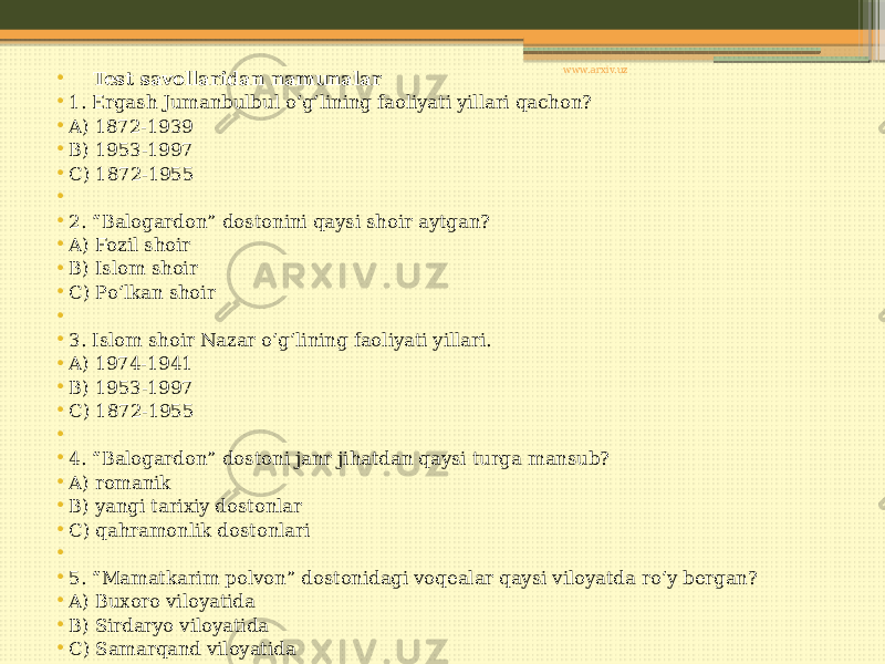• Test savollaridan namunalar • 1. Ergash Jumanbulbul o‘g‘lining faoliyati yillari qachon? • A) 1872-1939 • B) 1953-1997 • C) 1872-1955 •   • 2. “Balogardon” dostonini qaysi shoir aytgan? • A) Fozil shoir • B) Islom shoir • C) Po‘lkan shoir •   • 3. Islom shoir Nazar o‘g‘lining faoliyati yillari. • A) 1974-1941 • B) 1953-1997 • C) 1872-1955 •   • 4. “Balogardon” dostoni janr jihatdan qaysi turga mansub? • A) romanik • B) yangi tarixiy dostonlar • C) qahramonlik dostonlari •   • 5. “Mamatkarim polvon” dostonidagi voqealar qaysi viloyatda ro‘y bergan? • A) Buxoro viloyatida • B) Sirdaryo viloyatida • C) Samarqand viloyatida www.arxiv.uz 