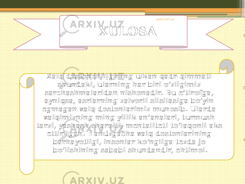 XULOSA Xalq dostonchiligining ulkan qadr-qimmati shundaki, ularning har biri o‘zligimiz sarchashmalaridan nishonadir. Bu e’tirofga, ayniqsa, asrlarning zalvorli silsilasiga bo‘yin egmagan xalq dostonlarimiz munosib. Ularda xalqimizning ming yillik an’analari, turmush tarzi, yashash sharoiti, mentaliteti to‘laqonli aks ettirilgan. Hanuzgacha xalq dostonlarining barhayotligi, insonlar ko‘ngliga tezda jo bo‘lishining sababi shundandir, ehtimol. www.arxiv.uz 