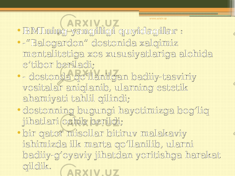 • BMIning yangiligi quyidagilar : • -“Balogardon” dostonida xalqimiz mentalitetiga xos xususiyatlariga alohida e’tibor beriladi; • - dostonda qo‘llanilgan badiiy-tasviriy vositalar aniqlanib, ularning estetik ahamiyati tahlil qilindi; • dostonning bugungi hayotimizga bog‘liq jihatlari ochib berildi; • bir qator misollar bitiruv malakaviy ishimizda ilk marta qo‘llanilib, ularni badiiy-g‘oyaviy jihatdan yoritishga harakat qildik. www.arxiv.uz 