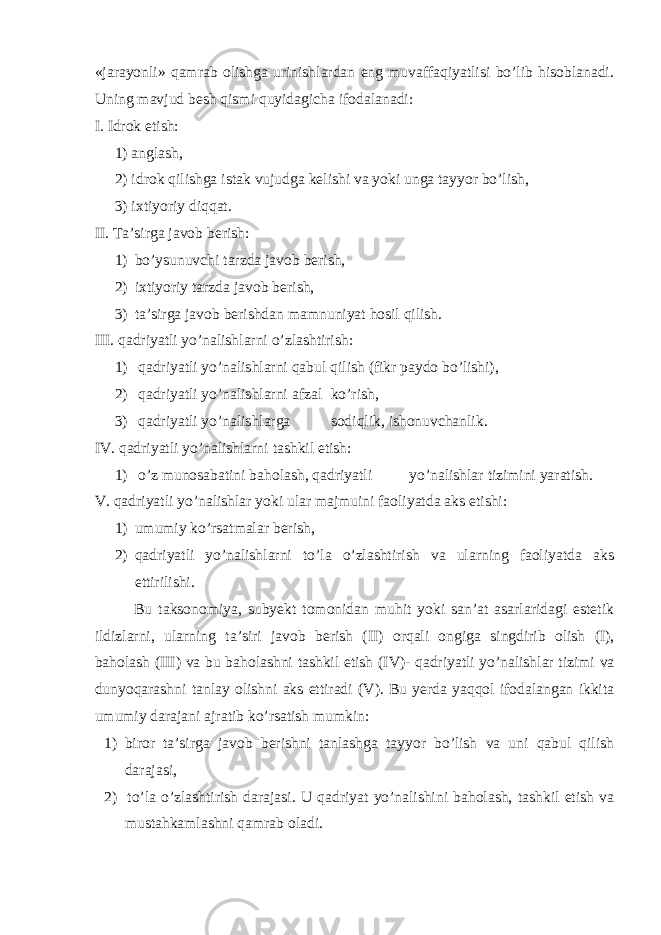 «jarayonli» qamrab olishga urinishlardan eng muvaffaqiyatlisi bo’lib hisoblanadi. Uning mavjud besh qismi quyidagicha ifodalanadi: I . Idrok etish: 1) anglash, 2) idrok qilishga istak vujudga kelishi va yoki unga tayyor bo’lish, 3) ixtiyoriy diqqat. II . Ta’sirga javob berish: 1) bo’ysunuvchi tarzda javob berish, 2) ixtiyoriy tarzda javob berish, 3) ta’sirga javob berishdan mamnuniyat hosil qilish. III . qadriyatli yo’nalishlarni o’zlashtirish: 1) qadriyatli yo’nalishlarni qabul qilish (fikr paydo bo’lishi), 2) qadriyatli yo’nalishlarni afzal ko’rish, 3) qadriyatli yo’nalishlarga sodiqlik, ishonuvchanlik. IV . qadriyatli yo’nalishlarni tashkil etish: 1) o’z munosabatini baholash, qadriyatli yo’nalishlar tizimini yaratish. V . qadriyatli yo’nalishlar yoki ular majmuini faoliyatda aks etishi: 1) umumiy ko’rsatmalar berish, 2) qadriyatli yo’nalishlarni to’la o’zlashtirish va ularning faoliyatda aks ettirilishi. Bu taksonomiya, subyekt tomonidan muhit yoki san’at asarlaridagi estetik ildizlarni, ularning ta’siri javob berish ( II ) orqali ongiga singdirib olish ( I ), baholash ( III ) va bu baholashni tashkil etish ( IV )- qadriyatli yo’nalishlar tizimi va dunyoqarashni tanlay olishni aks ettiradi ( V ). Bu yerda yaqqol ifodalangan ikkita umumiy darajani ajratib ko’rsatish mumkin: 1) biror ta’sirga javob berishni tanlashga tayyor bo’lish va uni qabul qilish darajasi, 2) to’la o’zlashtirish darajasi. U qadriyat yo’nalishini baholash, tashkil etish va mustahkamlashni qamrab oladi. 