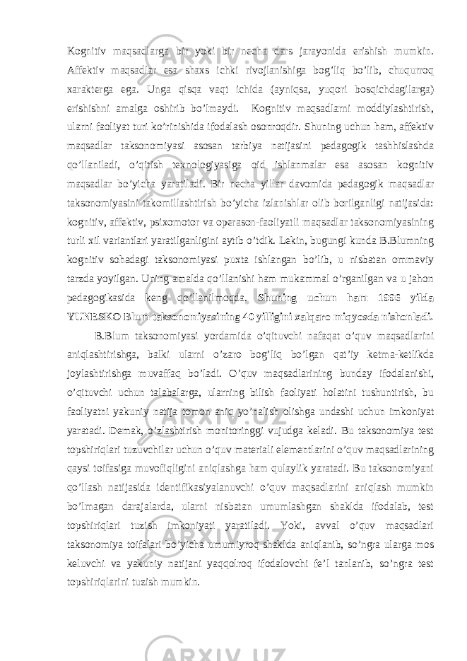 Kognitiv maqsadlarga bir yoki bir necha dars jarayonida erishish mumkin. Affektiv maqsadlar esa shaxs ichki rivojlanishiga bog’liq bo’lib, chuqurroq xarakterga ega. Unga qisqa vaqt ichida (ayniqsa, yuqori bosqichdagilarga) erishishni amalga oshirib bo’lmaydi. Kognitiv maqsadlarni moddiylashtirish, ularni faoliyat turi ko’rinishida ifodalash osonroqdir. Shuning uchun ham, affektiv maqsadlar taksonomiyasi asosan tarbiya natijasini pedagogik tashhislashda qo’llaniladi, o’qitish texnologiyasiga oid ishlanmalar esa asosan kognitiv maqsadlar bo’yicha yaratiladi. Bir necha yillar davomida pedagogik maqsadlar taksonomiyasini takomillashtirish bo’yicha izlanishlar olib borilganligi natijasida: kognitiv, affektiv, psixomotor va operason-faoliyatli maqsadlar taksonomiyasining turli xil variantlari yaratilganligini aytib o’tdik. Lekin, bugungi kunda B.Blumning kognitiv sohadagi taksonomiyasi puxta ishlangan bo’lib, u nisbatan ommaviy tarzda yoyilgan. Uning amalda qo’llanishi ham mukammal o’rganilgan va u jahon pedagogikasida keng qo’llanilmoqda. Shuning uchun ham 1996 yilda YUNESKO Blum taksonomiyasining 40 yilligini xalqaro miqyosda nishonladi. B.Blum taksonomiyasi yordamida o’qituvchi nafaqat o’quv maqsadlarini aniqlashtirishga, balki ularni o’zaro bog’liq bo’lgan qat’iy ketma-ketlikda joylashtirishga muvaffaq bo’ladi. O’quv maqsadlarining bunday ifodalanishi, o’qituvchi uchun talabalarga, ularning bilish faoliyati holatini tushuntirish, bu faoliyatni yakuniy natija tomon aniq yo’nalish olishga undashi uchun imkoniyat yaratadi. Demak, o’zlashtirish monitoringgi vujudga keladi. Bu taksonomiya test topshiriqlari tuzuvchilar uchun o’quv materiali elementlarini o’quv maqsadlarining qaysi toifasiga muvofiqligini aniqlashga ham qulaylik yaratadi. Bu taksonomiyani qo’llash natijasida identifikasiyalanuvchi o’quv maqsadlarini aniqlash mumkin bo’lmagan darajalarda, ularni nisbatan umumlashgan shaklda ifodalab, test topshiriqlari tuzish imkoniyati yaratiladi. Yoki, avval o’quv maqsadlari taksonomiya toifalari bo’yicha umumiyroq shaklda aniqlanib, so’ngra ularga mos keluvchi va yakuniy natijani yaqqolroq ifodalovchi fe’l tanlanib, so’ngra test topshiriqlarini tuzish mumkin. 