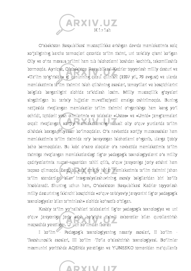 K i r i sh O’zbekiston Respublikasi mustaqillikka erishgan davrda mamlakatimiz xalq xo’jaligining barcha tarmoqlari qatorida ta’lim tizimi, uni tarkibiy qismi bo’lgan Oliy va o’rta maxsus ta’limi ham tub islohotlarni boshdan kechirib, takomillashib bormoqda. Ayniqsa, O’zbekiston Respublikasi Kadrlar tayyorlash milliy dasturi va «Ta’lim to’g’risida» gi qonunning qabul qilinishi (1997 yil, 29 avgust) va ularda mamlakatimiz ta’lim tizimini isloh qilishning asoslari, tamoyillari va bosqichlarini belgilab berganligini alohida ta’kidlash lozim. Milliy mustaqillik g’oyalari singdirilgan bu tarixiy hujjatlar muvaffaqiyatli amalga oshirilmoqda. Buning natijasida rivojlangan mamlakatlar ta’lim tizimini o’rganishga ham keng yo’l ochildi, iqtidorli yosh olimlarimiz va talabalar «Ustoz» va «Umid» jamg’armalari orqali rivojlangan xorijiy mamlakatlarning nufuzli oliy o’quv yurtlarida ta’lim olishdek baxtga muyassar bo’lmoqdalar. O’z navbatida xorijiy mutaxassislar ham mamlakatimiz ta’lim tizimida ro’y berayotgan islohotlarni o’rganib, ularga ijobiy baho bermoqdalar. Bu kabi o’zaro aloqalar o’z navbatida mamlakatimiz ta’lim tizimiga rivojlangan mamlakatlardagi ilg’or pedagogik texnologiyalarni o’z milliy qadriyatlarimiz nuqtai nazaridan tahlil qilib, o’quv jarayoniga joriy etishni ham taqozo qilmoqda. Zero, bu kabi amaliy ishlar mamlakatimiz ta’lim tizimini jahon ta’lim standartlari bilan integrasiyalashuvining asosiy belgilaridan biri bo’lib hisoblanadi. Shuning uchun ham, O’zbekiston Respublikasi Kadrlar tayyorlash milliy dasturining ikkinchi bosqichida «o’quv-tarbiyaviy jarayonini ilg’or pedagogik texnologiyalar bilan ta’minlash» alohida ko’rsatib o’tilgan. Kasbiy ta’lim yo’nalishlari talabalarini ilg’or pedagogik texnologiya va uni o’quv jarayoniga joriy etish bo’yicha tizimli axborotlar bilan qurollantirish maqsadida yaratilgan. U uch bo’limdan iborat: I bo’lim - Pedagogik texnologiyaning nazariy asoslari, II bo’lim - Testshunoslik asoslari, III bo’lim -To’la o’zlashtirish texnologiyasi. Bo’limlar mazmunini yoritishda AQSHda yaratilgan va YUNESKO tomonidan ma’qullanib 