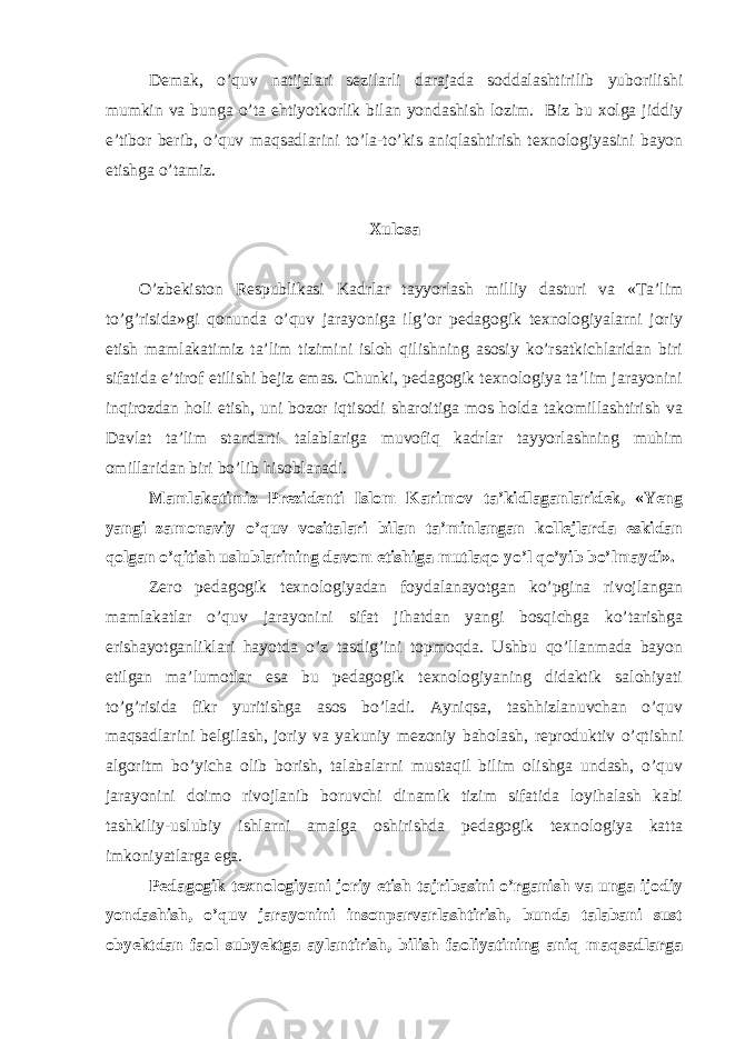 Demak, o’quv natijalari sezilarli darajada soddalashtirilib yuborilishi mumkin va bunga o’ta ehtiyotkorlik bilan yondashish lozim. Biz bu xolga jiddiy e’tibor berib, o’quv maqsadlarini to’la-to’kis aniqlashtirish texnologiyasini bayon etishga o’tamiz. Xulosa O’zbekiston Respublikasi Kadrlar tayyorlash milliy dasturi va «Ta’lim to’g’risida»gi qonunda o’quv jarayoniga ilg’or pedagogik texnologiyalarni joriy etish mamlakatimiz ta’lim tizimini isloh qilishning asosiy ko’rsatkichlaridan biri sifatida e’tirof etilishi bejiz emas. Chunki, pedagogik texnologiya ta’lim jarayonini inqirozdan holi etish, uni bozor iqtisodi sharoitiga mos holda takomillashtirish va Davlat ta’lim standarti talablariga muvofiq kadrlar tayyorlashning muhim omillaridan biri bo’lib hisoblanadi. Mamlakatimiz Prezidenti Islom Karimov ta’kidlaganlaridek, «Yeng yangi zamonaviy o’quv vositalari bilan ta’minlangan kollejlarda eskidan qolgan o’qitish uslublarining davom etishiga mutlaqo yo’l qo’yib bo’lmaydi». Zero pedagogik texnologiyadan foydalanayotgan ko’pgina rivojlangan mamlakatlar o’quv jarayonini sifat jihatdan yangi bosqichga ko’tarishga erishayotganliklari hayotda o’z tasdig’ini topmoqda. Ushbu qo’llanmada bayon etilgan ma’lumotlar esa bu pedagogik texnologiyaning didaktik salohiyati to’g’risida fikr yuritishga asos bo’ladi. Ayniqsa, tashhizlanuvchan o’quv maqsadlarini belgilash, joriy va yakuniy mezoniy baholash, reproduktiv o’qtishni algoritm bo’yicha olib borish, talabalarni mustaqil bilim olishga undash, o’quv jarayonini doimo rivojlanib boruvchi dinamik tizim sifatida loyihalash kabi tashkiliy-uslubiy ishlarni amalga oshirishda pedagogik texnologiya katta imkoniyatlarga ega. Pedagogik texnologiyani joriy etish tajribasini o’rganish va unga ijodiy yondashish, o’quv jarayonini insonparvarlashtirish, bunda talabani sust obyektdan faol subyektga aylantirish, bilish faoliyatining aniq maqsadlarga 