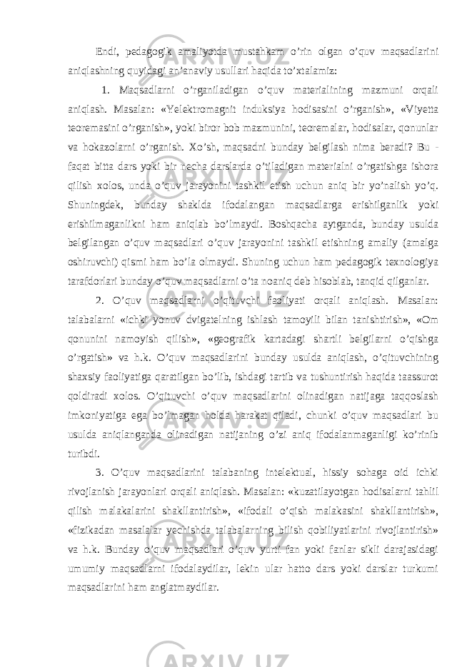 Endi, pedagogik amaliyotda mustahkam o’rin olgan o’quv maqsadlarini aniqlashning quyidagi an’anaviy usullari haqida to’xtalamiz: 1. Maqsadlarni o’rganiladigan o’quv materialining mazmuni orqali aniqlash. Masalan: «Yelektromagnit induksiya hodisasini o’rganish», «Viyetta teoremasini o’rganish», yoki biror bob mazmunini, teoremalar, hodisalar, qonunlar va hokazolarni o’rganish. Xo’sh, maqsadni bunday belgilash nima beradi? Bu - faqat bitta dars yoki bir necha darslarda o’tiladigan materialni o’rgatishga ishora qilish xolos, unda o’quv jarayonini tashkil etish uchun aniq bir yo’nalish yo’q. Shuningdek, bunday shaklda ifodalangan maqsadlarga erishilganlik yoki erishilmaganlikni ham aniqlab bo’lmaydi. Boshqacha aytganda, bunday usulda belgilangan o’quv maqsadlari o’quv jarayonini tashkil etishning amaliy (amalga oshiruvchi) qismi ham bo’la olmaydi. Shuning uchun ham pedagogik texnologiya tarafdorlari bunday o’quv maqsadlarni o’ta noaniq deb hisoblab, tanqid qilganlar. 2. O’quv maqsadlarni o’qituvchi faoliyati orqali aniqlash. Masalan: talabalarni «ichki yonuv dvigatelning ishlash tamoyili bilan tanishtirish», «Om qonunini namoyish qilish», «geografik kartadagi shartli belgilarni o’qishga o’rgatish» va h.k. O’quv maqsadlarini bunday usulda aniqlash, o’qituvchining shaxsiy faoliyatiga qaratilgan bo’lib, ishdagi tartib va tushuntirish haqida taassurot qoldiradi xolos. O’qituvchi o’quv maqsadlarini olinadigan natijaga taqqoslash imkoniyatiga ega bo’lmagan holda harakat qiladi, chunki o’quv maqsadlari bu usulda aniqlanganda olinadigan natijaning o’zi aniq ifodalanmaganligi ko’rinib turibdi. 3. O’quv maqsadlarini talabaning intelektual, hissiy sohaga oid ichki rivojlanish jarayonlari orqali aniqlash. Masalan: «kuzatilayotgan hodisalarni tahlil qilish malakalarini shakllantirish», «ifodali o’qish malakasini shakllantirish», «fizikadan masalalar yechishda talabalarning bilish qobiliyatlarini rivojlantirish» va h.k. Bunday o’quv maqsadlari o’quv yurti fan yoki fanlar sikli darajasidagi umumiy maqsadlarni ifodalaydilar, lekin ular hatto dars yoki darslar turkumi maqsadlarini ham anglatmaydilar. 