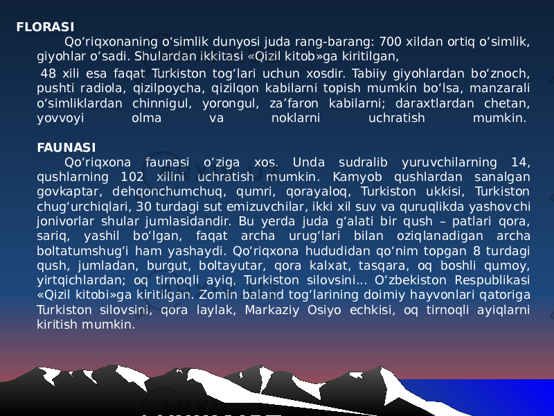 FLORASI Qo‘riqxonaning o‘simlik dunyosi juda rang-barang: 700 xildan ortiq o‘simlik, giyohlar o‘sadi. Shulardan ikkitasi «Qizil kitob»ga kiritilgan, 48 xili esa faqat Turkiston tog‘lari uchun xosdir. Tabiiy giyohlardan bo‘znoch, pushti radiola, qizilpoycha, qizilqon kabilarni topish mumkin bo‘lsa, manzarali o‘simliklardan chinnigul, yorongul, za’faron kabilarni; daraxtlardan chetan, yovvoyi olma va noklarni uchratish mumkin.  FAUNASI Qo‘riqxona faunasi o‘ziga xos. U nda sudralib yuruvchilarning 14, qushlarning 102 xilini uchratish mumkin. Kamyob qushlardan sanalgan govkaptar, dehqonchumchuq, qumri, qorayaloq, Turkiston ukkisi, Turkiston chug‘urchiqlari, 30 turdagi sut emizuvchilar, ikki xil suv va quruqlikda yashov chi jonivorlar shular jumlasidandir. Bu yerda juda g‘alati bir qush – patlari qora, sariq, yashil bo‘lgan, faqat archa urug‘lari bilan oziq lanadigan archa boltatumshug‘i ham yashaydi. Qo‘riqxona hududidan qo‘nim topgan 8 turdagi qush, jumladan, burgut, boltayutar, qora kalxat, tasqara, oq boshli qumoy, yirtqichlardan; oq tirnoq li ayiq, Turkiston silovsini... O‘zbekiston Respublikasi «Qizil kitobi»ga kiritilgan. Zomin baland tog‘larining doi miy hayvonlari qatoriga Turkiston silovsini, qora laylak, Markaziy Osiyo echkisi, oq tirnoqli ayiqlarni kiritish mumkin. 