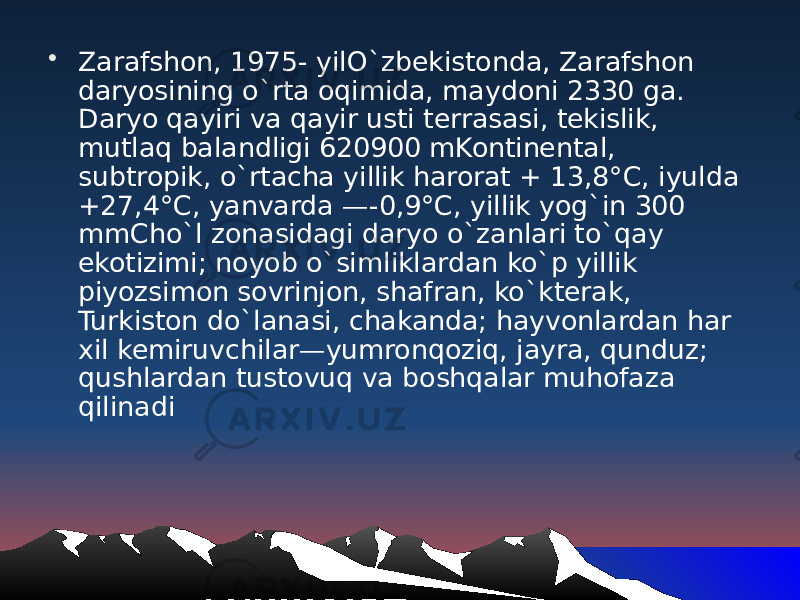 • Zarafshon, 1975- yilO`zbekistonda, Zarafshon daryosining o`rta oqimida, maydoni 2330 ga. Daryo qayiri va qayir usti terrasasi, tekislik, mutlaq balandligi 620900 mKontinental, subtropik, o`rtacha yillik harorat + 13,8°C, iyulda +27,4°C, yanvarda —-0,9°C, yillik yog`in 300 mmCho`l zonasidagi daryo o`zanlari to`qay ekotizimi; noyob o`sim liklardan ko`p yillik piyozsimon sovrinjon, shafran, ko`kterak, Turkiston do`lanasi, chakanda; hayvonlardan har xil kemiruvchilar—yumronqoziq, jayra, qunduz; qushlardan tustovuq va boshqalar muhofaza qilinadi 