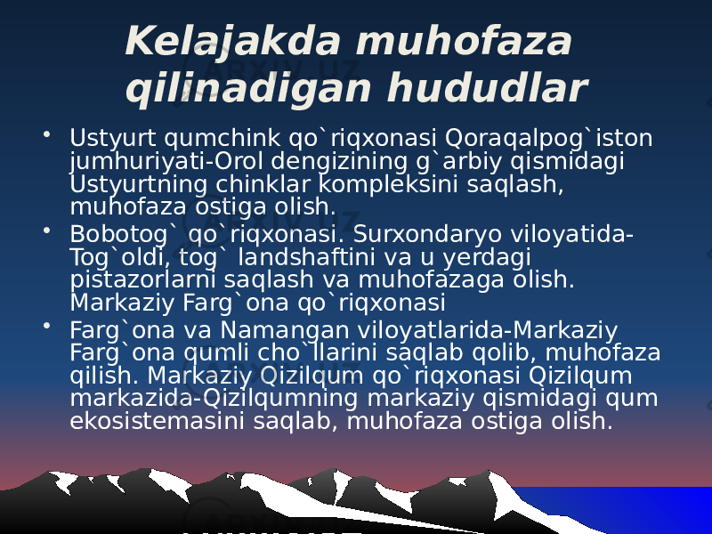 Kelajakda muhofaza qilinadigan hududlar • Ustyurt qumchink qo`riqxonasi Qoraqalpog`iston jumhuriyati-Orol dengizining g`arbiy qismidagi Ustyurtning chinklar kompleksini saqlash, muhofaza ostiga olish. • Bobotog` qo`riqxonasi. Surxondaryo viloyatida- Tog`oldi, tog` landshaftini va u yerdagi pistazorlarni saqlash va muhofazaga olish. Markaziy Farg`ona qo`riqxonasi • Farg`ona va Namangan viloyatlarida-Markaziy Farg`ona qumli cho`llarini saqlab qolib, muhofaza qilish. Markaziy Qizilqum qo`riqxonasi Qizilqum markazida-Qizilqumning markaziy qismidagi qum ekosistemasini saqlab, muhofaza ostiga olish. 