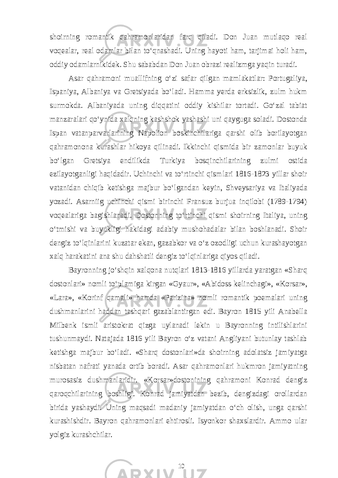 shoirning romantik qahramonlaridan farq qiladi. Don Juan mutlaqo real voqealar, real odamlar bilan to‘qnashadi. Uning hayoti ham, tarjimai holi ham, oddiy odamlarnikidek. Shu sababdan Don Juan obrazi realizmga yaqin turadi. A sar qahramoni muallifning o‘zi safar qilgan mamlakatlar: Portugaliya, Ispaniya, Albaniya va Gretsiyada bo‘ladi. Hamma yerda erksizlik, zulm hukm surmokda. Albaniyada uning diqqatini oddiy kishilar tortadi. Go‘zal tabiat manzaralari qo‘ynida xalqning kashshok yashashi uni qayguga soladi. Dostonda Ispan vatanparvarlarining Napolion boskinchilariga qarshi olib borilayotgan qahramonona kurashlar hikoya qilinadi. Ikkinchi qismida bir zamonlar buyuk bo‘lgan Gretsiya endilikda Turkiya bosqinchilarining zulmi ostida ezilayotganligi haqidadir. Uchinchi va to‘rtinchi qismlari 1816-1823 yillar shoir vatanidan chiqib ketishga majbur bo‘lgandan keyin, Shveysariya va Italiyada yozadi. Asarniig uchinchi qismi birinchi Fransuz burjua inqilobi (1789-1794) voqealariga bagishlanadi. Dostonning to‘rtinchi qismi shoirning Italiya, uning o‘tmishi va buyukligi hakidagi adabiy mushohadalar bilan boshlanadi. Shoir dengiz to‘lqinlarini kuzatar ekan, gazabkor va o‘z ozodligi uchun kurashayotgan xalq harakatini ana shu dahshatli dengiz to‘lqinlariga qiyos qiladi. Bayronning jo‘shqin xalqona nutqlari 1813-1816 yillarda yaratgan «Sharq dostonlari» nomli to‘plamiga kirgan «Gyaur», «Abidoss kelinchagi», «Korsar», «Lara», «Korinf qamali» hamda «Parizina» nomli romantik poemalari uning dushmanlarini haddan tashqari gazablantirgan edi. Bayron 1815 yili Anabella Milbenk ismli aristokrat qizga uylanadi lekin u Bayronning intilishlarini tushunmaydi. Natajada 1816 yili Bayron o‘z vatani Angliyani butunlay tashlab ketishga majbur bo‘ladi. «Sharq dostonlari»da shoirning adolatsiz jamiyatga nisbatan nafrati yanada ortib boradi. Asar qahramonlari hukmron jamiyatning murosasiz dushmanlaridir. «Korsar»dostonining qahramoni Konrad dengiz qaroqchilarining boshligi. Konrad jamiyatdan bezib, dengizdagi orollardan birida yashaydi. Uning maqsadi madaniy jamiyatdan o‘ch olish, unga qarshi kurashishdir. Bayron qahramonlari ehtirosli. Isyonkor shaxslardir. Ammo ular yolgiz kurashchilar. 10 