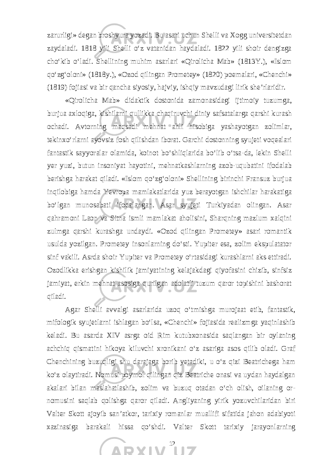 zarurligi» degan broshyura yozadi. Bu asari uchun Shelli va Xogg universitetdan zaydaladi. 1818 yili Shelli o‘z vatanidan haydaladi. 1822 yili shoir dengizga cho‘kib o‘ladi. Shellining muhim asarlari «Qirolicha Mab» (1813Y.), «Islom qo‘zg‘oloni» (1818y.), «Ozod qilingan Prometey» (1820) poemalari, «Chenchi» (1819) fojiasi va bir qancha siyosiy, hajviy, ishqiy mavzudagi lirik she’rlaridir. «Qirolicha Mab» didaktik dostonida zamonasidagi ijtimoiy tuzumga, burjua axloqiga, kishilarni qullikka chaqiruvchi diniy safsatalarga qarshi kurash ochadi. Avtorning maqsadi mehnat ahli hisobiga yashayotgan zolimlar, tekinxo‘rlarni ayovsiz fosh qilishdan iborat. Garchi dostonning syujeti voqealari fantastik sayyoralar olamida, koinot bo‘shliqlarida bo‘lib o‘tsa-da, lekin Shelli yer yuzi, butun insoniyat hayotini, mehnatkashlarning azob-uqubatini ifodalab berishga harakat qiladi. «Islom qo‘zg‘oloni» Shellining birinchi Fransuz burjua inqilobiga hamda Yevropa mamlakatlarida yuz berayotgan ishchilar harakatiga bo‘lgan munosabati ifodalangan. Asar syujeti Turkiyadan olingan. Asar qahramoni Laon va Sitna ismli mamlakat aholisini, Sharqning mazlum xalqini zulmga qarshi kurashga undaydi. «Ozod qilingan Prometey» asari romantik usulda yozilgan. Prometey insonlarning do‘sti. Yupiter esa, zolim ekspulatator sinf vakili. Asrda shoir Yupiter va Prometey o‘rtasidagi kurashlarni aks ettiradi. Ozodlikka erishgan kishilik jamiyatining kelajakdagi qiyofasini chizib, sinfsiz jamiyat, erkin mehnat asosiga qurilgan adolatli tuzum qaror topishini bashorat qiladi. Agar Shelli avvalgi asarlarida uzoq o‘tmishga murojaat etib, fantastik, mifologik syujetlarni ishlagan bo‘lsa, «Chenchi» fojiasida realizmga yaqinlashib keladi. Bu asarda XIV asrga oid Rim kutubxonasida saqlangan bir oylaning achchiq qismatini hikoya kiluvchi xronikani o‘z asariga asos qilib oladi. Graf Chenchining buzuqligi shu darajaga borib yetadiki, u o‘z qizi Beatrichega ham ko‘z olaytiradi. Nomusi poymol qilingan qiz Beatriche onasi va uydan haydalgan akalari bilan maslahatlashib, zolim va buzuq otadan o‘ch olish, oilaning or- nomusini saqlab qolishga qaror qiladi. Angliyaning yirik yozuvchilaridan biri Valter Skott ajoyib san’atkor, tarixiy romanlar muallifi sifatida jahon adabiyoti xazinasiga barakali hissa qo‘shdi. Valter Skott tarixiy jarayonlarning 12 