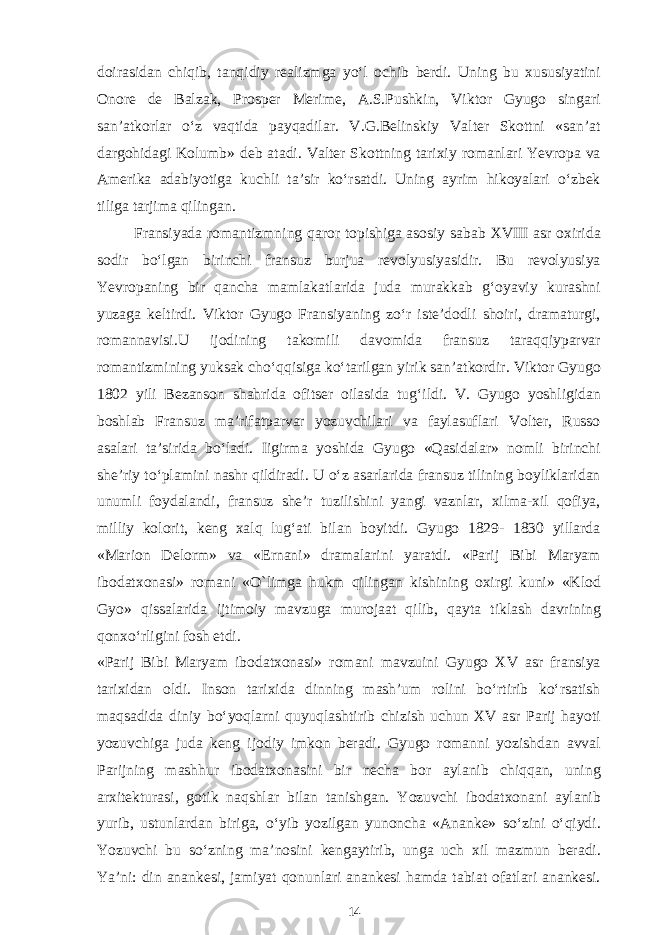 doirasidan chiqib, tanqidiy realizmga yo‘l ochib berdi. Uning bu xususiyatini Onore de Balzak, Prosper Merime, A.S.Pushkin, Viktor Gyugo singari san’atkorlar o‘z vaqtida payqadilar. V.G.Belinskiy Valter Skottni «san’at dargohidagi Kolumb» deb atadi. Valter Skottning tarixiy romanlari Yevropa va Amerika adabiyotiga kuchli ta’sir ko‘rsatdi. Uning ayrim hikoyalari o‘zbek tiliga tarjima qilingan. Fransiyada romantizmning qaror topishiga asosiy sabab XVIII asr oxirida sodir bo‘lgan birinchi fransuz burjua revolyusiyasidir. Bu revolyusiya Yevropaning bir qancha mamlakatlarida juda murakkab g‘oyaviy kurashni yuzaga keltirdi. Viktor Gyugo Fransiyaning zo‘r iste’dodli shoiri, dramaturgi, romannavisi.U ijodining takomili davomida fransuz taraqqiyparvar romantizmining yuksak cho‘qqisiga ko‘tarilgan yirik san’atkordir. Viktor Gyugo 1802 yili Bezanson shahrida ofitser oilasida tug‘ildi. V. Gyugo yoshligidan boshlab Fransuz ma’rifatparvar yozuvchilari va faylasuflari Volter, Russo asalari ta’sirida bo‘ladi. Iigirma yoshida Gyugo «Qasidalar» nomli birinchi she’riy to‘plamini nashr qildiradi. U o‘z asarlarida fransuz tilining boyliklaridan unumli foydalandi, fransuz she’r tuzilishini yangi vaznlar, xilma-xil qofiya, milliy kolorit, keng xalq lug‘ati bilan boyitdi. Gyugo 1829- 1830 yillarda «Marion Delorm» va «Ernani» dramalarini yaratdi. «Parij Bibi Maryam ibodatxonasi» romani «O`limga hukm qilingan kishining oxirgi kuni» «Klod Gyo» qissalarida ijtimoiy mavzuga murojaat qilib, qayta tiklash davrining qonxo‘rligini fosh etdi. «Parij Bibi Maryam ibodatxonasi» romani mavzuini Gyugo XV asr fransiya tarixidan oldi. Inson tarixida dinning mash’um rolini bo‘rtirib ko‘rsatish maqsadida diniy bo‘yoqlarni quyuqlashtirib chizish uchun XV asr Parij hayoti yozuvchiga juda keng ijodiy imkon beradi. Gyugo romanni yozishdan avval Parijning mashhur ibodatxonasini bir necha bor aylanib chiqqan, uning arxitekturasi, gotik naqshlar bilan tanishgan. Yozuvchi ibodatxonani aylanib yurib, ustunlardan biriga, o‘yib yozilgan yunoncha «Ananke» so‘zini o‘qiydi. Yozuvchi bu so‘zning ma’nosini kengaytirib, unga uch xil mazmun beradi. Ya’ni: din anankesi, jamiyat qonunlari anankesi hamda tabiat ofatlari anankesi. 14 