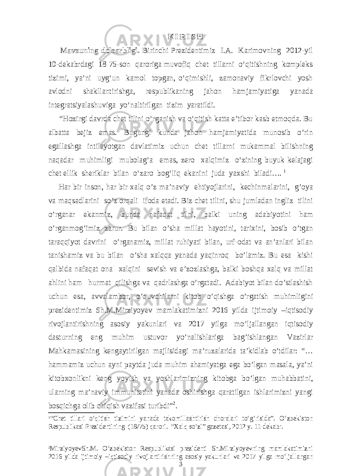  K I R I S H M avzuning dolzarbligi. Birinchi Prezidentimiz I.A. Karimovning 2012-yil 10-dekabrdagi 18 75-son qaroriga muvofiq chet tillarni o‘qitishning kompleks tizimi, ya’ni uyg‘un kamol topgan, o‘qimishli, zamonaviy fikrlovchi yosh avlodni shakllantirishga, respublikaning jahon hamjamiyatiga yanada integratsiyalashuviga yo‘naltirilgan tizim yaratildi. “Hozirgi davrda chet tilini o‘rganish va o‘qitish katta e’tibor kasb etmoqda. Bu albatta bejiz emas. Bugungi kunda jahon hamjamiyatida munosib o’rin egallashga intilayotgan davlatimiz uchun chet tillarni mukammal bilishning naqadar muhimligi mubolag‘a emas, zero xalqimiz o‘zining buyuk kelajagi chet ellik sheriklar bilan o‘zaro bog‘liq ekanini juda yaxshi biladi…. 1 Har bir inson, har bir xalq o’z ma’naviy ehtiyojlarini, kechinmalarini, g’oya va maqsadlarini so’z orqali ifoda etadi. Biz chet tilini, shu jumladan ingliz tilini o’rganar ekanmiz, bunda nafaqat tilni, balki uning adabiyotini ham o’rganmog’imiz zarur. Bu bilan o’sha millat hayotini, tarixini, bosib o’tgan taraqqiyot davrini o’rganamiz, millat ruhiyati bilan, urf-odat va an’anlari bilan tanishamiz va bu bilan o’sha xalqqa yanada yaqinroq bo’lamiz. Bu esa kishi qalbida nafaqat ona xalqini sevish va e’zozlashga, balki boshqa xalq va millat ahlini ham hurmat qilishga va qadrlashga o’rgatadi. Adabiyot bilan do’stlashish uchun esa, avvalambor, o’quvchilarni kitob o’qishga o’rgatish muhimligini prezidentimiz Sh.M.Mirziyoyev mamlakatimizni 2016 yilda ijtimoiy –iqtisodiy rivojlantirishning asosiy yakunlari va 2017 yilga mo’ljallangan iqtisodiy dasturning eng muhim ustuvor yo’nalishlariga bag’ishlangan Vazirlar Mahkamasining kengaytirilgan majlisidagi ma’ruzalarida ta’kidlab o’tdilar: “… hammamiz uchun ayni paytda juda muhim ahamiyatga ega bo’lgan masala, ya’ni kitobxonlikni keng yoyish va yoshlarimizning kitobga bo’lgan muhabbatini, ularning ma’naviy immunitetini yanada oshirishga qaratilgan ishlarimizni yangi bosqichga olib chiqish vazifasi turibdi” 2 . 1 “Chet tillari o’qitish tizimini yanada takomillashtirish choralari to’g’risida”. O’zbekiston Respublikasi Prezidentining (18/75) qarori. “Xalq so’zi” gazetasi, 2012 y. 11 dekabr. 2 MirziyoyevSh.M. O’zbekiston Respublikasi prezidenti Sh.Mirziyoyevning mamlakatimizni 2016 yilda ijtimoiy –iqtisodiy rivojlantirishning asosiy yakunlari va 2017 yilga mo’ljallangan 3 