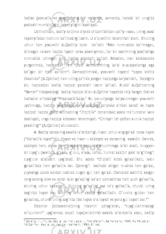 hodisa (yovuzlik va ezgulik)ning bir makonda, zamonda, hattoki bir urug`da yashashi mumkinligini-hayotiyligini isbotlaydi. Uchinchidan, badiiy to`qima o`ylab chiqarilishidan qat`iy nazar, uning asosi hayotiylikdan mahrum bo`lmasligi lozim. U o`quvchini ishontirishi shart. Shuning uchun ham yozuvchi A.Qodiriy iqror bo`ladi: “Men turmushda ko`rmagan, bilmagan narsam haqida hyech narsa yozmayman, har bir asarimning yozilishiga turmushda uchragan biror hodisa sababchi bo`ladi. Masalan, men kolxozlarda yurganimda, haqiqatdan ham Obid ketmonchining ba`zi xususiyatlariga ega bo`lgan bir tipni ko`rdim”. Demoqchimizki, yozuvchi hayotni “qayta bichib tikkanida” (A.Qahhor) ham uning qa`rida yotgan haqiqatga bo`ysinishi, faqatgina shu haqiqatdan badiiy haqiqat yaratishi lozim bo`ladi. Xuddi A.Qahhorning “Bemor” hikoyasidagi badiiy haqiqat bilan A.Qahhor hayotida ro`y bergan fakt va hodisalar o`rtasidagi mutanosiblikday. 1 Bu qonuniyatga bo`ysunmagan yozuvchi uydirmaga, haqiqiy yolg`onga, suv yuzasidagi ko`pikka e`tibor beradi va hayot haqiqati haqida (Said Ahmadning “Jimjitlik” romanidek) soxta ma`lumotlar bera boshlaydi, unga haqiqiy kitobxon ishonmaydi. “Chiroyli lof-qofdan xunuk haqiqat yaxshiligi” (A.Qahhor) shundandir. 4. Badiiy obrazning estetik ta`sirdorligi. Inson uchun eng go`zal narsa hayot (“Go`zallik-hayot”)dir. Hayot va inson – adabiyot va obrazning asosidir. Demak, adabiyot ham, obraz ham hissiyotimizga, ong-shuurimizga ta`sir etadi, muayyan bir tuyg`u (sevinch, g`azab, g`urur, e`zoz, nafrat, hurmat kabi)ni yoki to`g`rirog`i tuyg`ular silsilasini uyg`otadi. Shu sabab “O`qishli kitob go`zallikdir, lekin go`zallikda ham go`zallik bor. Qorong`i kechada otilgan mushak ham go`zal, quyoshga qarab xandon tashlab turgan gul ham go`zal. Osmonda sochilib ketgan rang-barang olov va oqish izlar go`zalligi ko`zni qamashtirsa ham puch go`zallik, shuning uchun bebaqodir. Gulning go`zalligi esa to`q go`zallik, chunki uning bag`rida hayot bor, shuning uchun abadiy go`zallikdir. G`uncha guldan ham go`zalroq, chunki uning bag`rida ikki hayot-o`z hayoti va yana gul hayoti bor.” 1 Odamlar (kitobxonlar)ning hislarini qo`zg`atish, “tuyg`ularimizdagi to`lqunlarni” uyg`otmoq orqali hayajonlantirish-estetik ta`sirdorlik ekan, badiiy 1 Qarang: H.Umurov Badiiy ijod mo’’jizalari, , “Zarafshon”, Samarqand, 1992, 25-29 betlar. 1 A.Qahhor. Badiiy ijod haqida, Toshkent,   1987, 61-bet. 33 