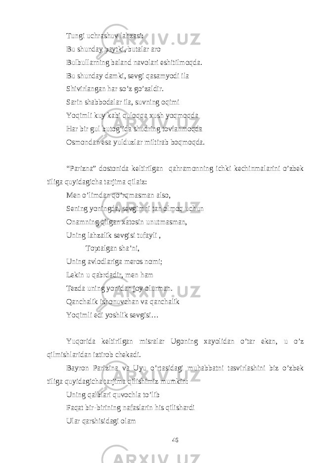 Tungi uchrashuv lahzasi: Bu shunday paytki, butalar aro Bulbullarning baland navolari eshitilmoqda. Bu shunday damki, sevgi qasamyodi ila Shivirlangan har so’z go’zaldir. Sarin shabbodalar ila, suvning oqimi Yoqimli kuy kabi quloqqa xush yoqmoqda Har bir gul butog’ida shudring tovlanmoqda Osmondan esa yulduzlar miltirab boqmoqda. “Parizna” dostonida keltirilgan qahramonning ichki kechinmalarini o’zbek tiliga quyidagicha tarjima qilaiz: Men o’limdan qo’rqmasman also, Sening yoningda, sevgimni tan olmoq uchun Onamning qilgan xatosin unutmasman, Uning lahzalik sevgisi tufayli , Toptalgan sha’ni, Uning avlodlariga meros nomi; Lekin u qabrdadir, men ham Tezda uning yonidan joy olurman. Qanchalik ishonuvchan va qanchalik Yoqimli edi yoshlik sevgisi… Yuqorida keltirilgan misralar Ugoning xayolidan o’tar ekan, u o’z qilmishlaridan iztirob chekadi. Bayron Parizina va Uyu o’rtasidagi muhabbatni tasvirlashini biz o’zbek tiliga quyidagicha tarjima qilishimiz mumkin: Uning qalblari quvochla to’lib Faqat bir-birining nafaslarin his qilishardi Ular qarshisidagi olam 46 