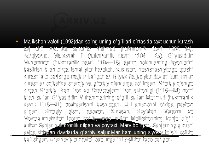 • Malikshoh vafoti  (1092)dan  so ng  uning  o g illari  o rtasida  taxt  uchun  kurash   ʻ ʻ ʻ ʻ avj   oldi.   Aka-uka   sultonlar   Mahmud   (hukmronlik   davri:   1092—94),   Barqiyoruq,   Malikshoh   II  (hukmronlik   davri:   1104—   25),   G iyosiddin   ʻ Muhammad   (hukmronlik   davri:   1105—18)   ayrim   hokimlarning   isyonlarini   bostirish  bilan  birga  ismoiliylar  harakati,  xususan,  hashshoshiylarga  qarshi   kurash  olib  borishga  majbur  bo lganlar.  Buyuk  Saljuqiylar  davlati  taxt  uchun   ʻ kurashlar  oqibatida  sharqiy  va  g arbiy  qismlarga  bo lingan.  G arbiy  qismga   ʻ ʻ ʻ kirgan  G arbiy  Eron,  Iroq  va  Ozarbayjonni  Iroq  sultonligi  (1118—94)  nomi   ʻ bilan  sulton  G iyosiddin  Muhammadning  o g li  sulton  Mahmud  (hukmronlik   ʻ ʻ ʻ davri:   1118—31)   boshqarishni   boshlagan.   U   Hamadonni   o ziga   poytaxt   ʻ qilgan.   Sharqiy   qism,   asosan,   Xuroson,   Seyiston,   Xorazm   va   Movarounnahrdan   iborat   bo lib,   unga   sulton   Malikshohning   kenja   o g li   ʻ ʻ ʻ sulton  Sanjar  hukmronlik  qilgan  va  poytaxti  Marv  bo lgan.  Sanjarning  qudrati   ʻ avjga  chiqqan  davrlarda  g arbiy  saljuqiylar  ham  uning  siyosiy  ta siri  ostida   ʻ ʼ bo lishgan,  G aznaviylar  davlati  esa  unga  1117-yildan  tobe  bo lgan. ʻ ʻ ʻ 