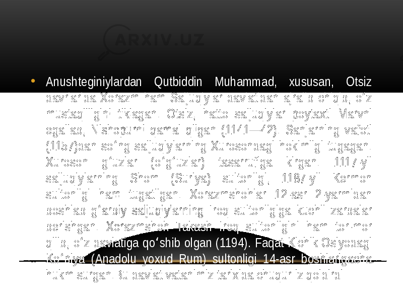 • Anushteginiylardan  Qutbiddin   Muhammad,   xususan,   Otsiz   davrlarida  Xorazm  ham  Saljuqiylar  davlatidan  ajralib  chiqib,  o z   ʻ mustaqilligini   tiklagan.   Otsiz,   hatto   saljuqiylar   poytaxti   Marvni   egallab,  Nishopurni  qamal  qilgan  (1141—42).  Sanjarning  vafoti   (1157)dan  so ng  saljuqiylarning  Xurosondagi  hokimligi  tugagan.   ʻ Xuroson   g uzlar   (o g uzlar)   tasarrufiga   kirgan.   1117-yil   ʻ ʻ ʻ saljuqiylarning   Shom   (Suriya)   sultonligi,   1187-yil   Kermon   sultonligi   ham   tugatilgan.   Xorazmshohlar   12-asr   2-yarmidan   boshlab  g arbiy  saljuqiylarning  Iroq  sultonligiga  kuchli  zarbalar   ʻ berishgan.   Xorazmshoh   Takash   Iroq   sultonligini   ham   tor-mor   qilib,  o z  davlatiga  qo shib  olgan  (1194).  Faqat  Kichik  Osiyodagi   ʻ ʻ Ko niya   (Anadolu   yoxud   Rum)   sultonligi   14-asr   boshlarigacha   ʻ hukm  surgan.Bu  davlat  vatanimiz  tarixida  chuqur  iz  qoldirdi 