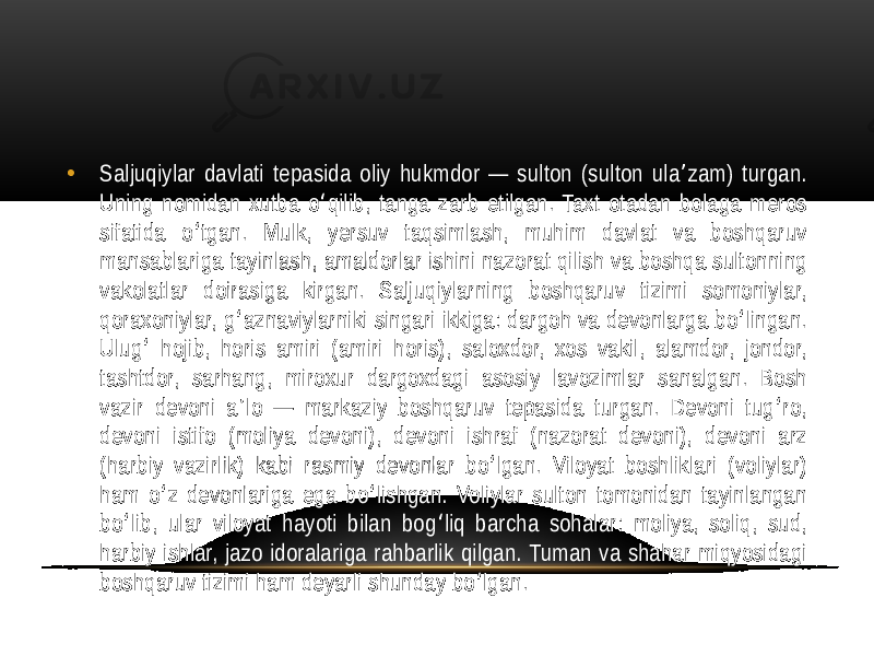 • Saljuqiylar davlati  tepasida  oliy  hukmdor  —  sulton  (sulton  ula zam)  turgan.   ʼ Uning  nomidan  xutba  o qilib,  tanga  zarb  etilgan.  Taxt  otadan  bolaga  meros   ʻ sifatida   o tgan.   Mulk,   yersuv   taqsimlash,   muhim   davlat   va   boshqaruv   ʻ mansablariga  tayinlash,  amaldorlar  ishini  nazorat  qilish  va  boshqa  sultonning   vakolatlar   doirasiga   kirgan.   Saljuqiylarning   boshqaruv   tizimi   somoniylar,   qoraxoniylar,  g aznaviylarniki  singari  ikkiga:  dargoh  va  devonlarga  bo lingan.   ʻ ʻ Ulug  hojib,  horis  amiri  (amiri  horis),  saloxdor,  xos  vakil,  alamdor,  jondor,   ʻ tashtdor,   sarhang,   miroxur   dargoxdagi   asosiy   lavozimlar   sanalgan.   Bosh   vazir  devoni  a lo  —  markaziy  boshqaruv  tepasida  turgan.  Devoni  tug ro,   ʼ ʻ devoni   istifo   (moliya   devoni),   devoni   ishraf   (nazorat   devoni),   devoni   arz   (harbiy  vazirlik)  kabi  rasmiy  devonlar  bo lgan.  Viloyat  boshliklari  (voliylar)   ʻ ham  o z  devonlariga  ega  bo lishgan.  Voliylar  sulton  tomonidan  tayinlangan   ʻ ʻ bo lib,  ular  viloyat  hayoti  bilan  bog liq  barcha  sohalar:  moliya,  soliq,  sud,   ʻ ʻ harbiy  ishlar,  jazo  idoralariga  rahbarlik  qilgan.  Tuman  va  shahar  miqyosidagi   boshqaruv  tizimi  ham  deyarli  shunday  bo lgan. ʻ 