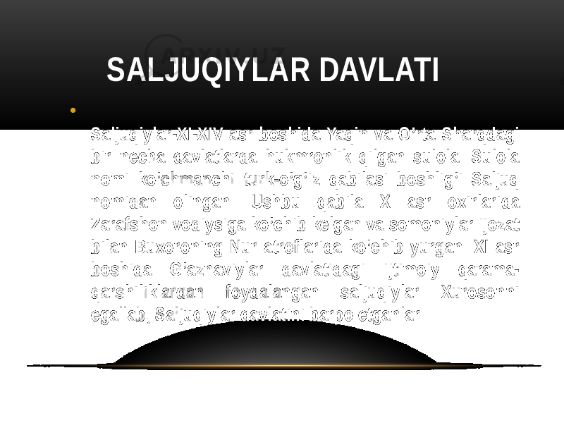 SALJUQIYLAR DAVLATI • Saljuqiylar-XI-XIV asr boshida Yaqin va O’rta Sharqdagi bir necha davlatlarda hukmronlik qilgan sulola. Sulola nomi ko’chmanchi turk-o’g’iz qabilasi boshlig’i Saljuq nomidan olingan. Ushbu qabila X asr oxirlarida Zarafshon vodiysiga ko’chib kelgan va somoniylar ijozat bilan Buxoroning Nur atroflarida ko’chib yurgan. XI asr boshida G’aznaviylar davlatidagi ijtimoiy qarama- qarshiliklardan foydalangan saljuqiylar Xurosonni egallab, Saljuqiylar davlatini barpo etganlar 