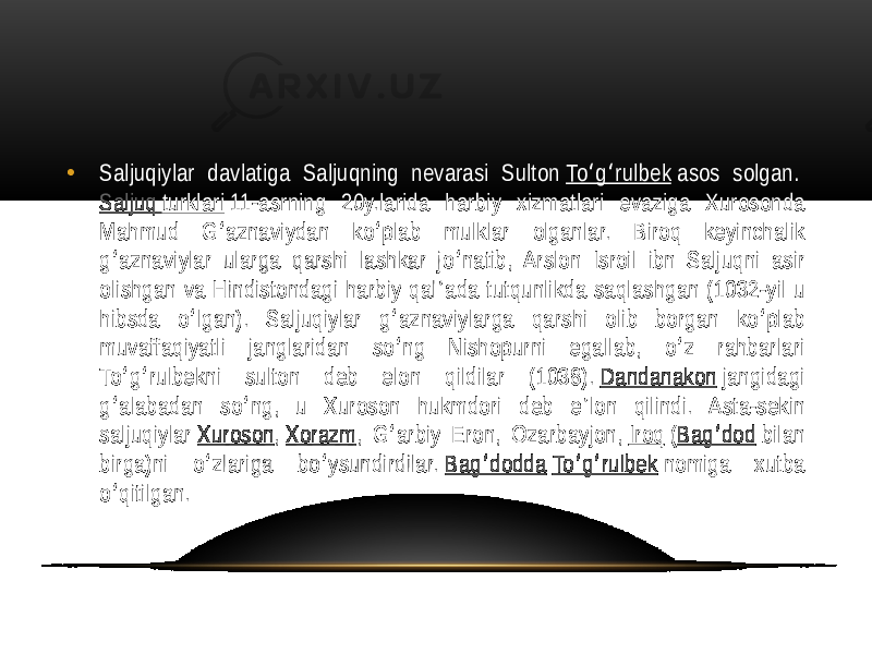 • Saljuqiylar  davlatiga   Saljuqning   nevarasi   Sulton  To g rulbek ʻ ʻ  asos   solgan.  Saljuq   turklari  11-asrning   20y.larida   harbiy   xizmatlari   evaziga   Xurosonda   Mahmud   G aznaviydan   ko plab   mulklar   olganlar.   Biroq   keyinchalik   ʻ ʻ g aznaviylar  ularga  qarshi  lashkar  jo natib,  Arslon  Isroil  ibn  Saljuqni  asir   ʻ ʻ olishgan  va  Hindistondagi  harbiy  qal ada  tutqunlikda  saqlashgan  (1032-yil  u  ʼ hibsda   o lgan).   Saljuqiylar   g aznaviylarga   qarshi   olib   borgan   ko plab   ʻ ʻ ʻ muvaffaqiyatli   janglaridan   so ng   Nishopurni   egallab,   o z   rahbarlari   ʻ ʻ To g rulbekni   sulton   deb   elon   qildilar   (1038).  ʻ ʻ Dandanakon  jangidagi   g alabadan   so ng,   u  Xuroson   hukmdori   deb   e lon   qilindi.   Asta-sekin   ʻ ʻ ʼ saljuqiylar  Xuroson ,  Xorazm ,  G arbiy  Eron,  Ozarbayjon,  ʻ Iroq  ( Bag dod ʻ  bilan   birga)ni   o zlariga   bo ysundirdilar.  ʻ ʻ Bag dodda ʻ   To g rulbek ʻ ʻ  nomiga   xutba   o qitilgan. ʻ 