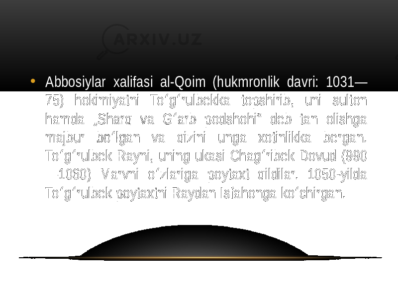 • Abbosiylar  xalifasi   al-Qoim   (hukmronlik   davri:   1031— 75)   hokimiyatni   To g rulbekka   topshirib,   uni   sulton   ʻ ʻ hamda   „Sharq   va   G arb   podshohi“   deb   tan   olishga   ʻ majbur   bo lgan   va   qizini   unga   xotinlikka   bergan.   ʻ To g rulbek  Rayni,  uning  ukasi  Chag ribek  Dovud  (990 ʻ ʻ ʻ —1060)   Marvni   o zlariga   poytaxt   qildilar.   1050-yilda   ʻ To g rulbek  poytaxtni  Raydan  Isfahonga  ko chirgan. ʻ ʻ ʻ 