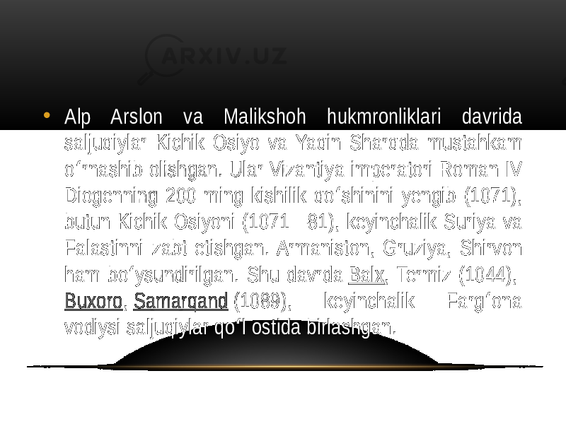 • Alp  Arslon   va   Malikshoh   hukmronliklari   davrida   saljuqiylar   Kichik   Osiyo   va  Yaqin   Sharqda   mustahkam   o rnashib  olishgan.  Ular  Vizantiya  imperatori  Roman  IV   ʻ Diogenning  200  ming  kishilik  qo shinini  yengib  (1071),   ʻ butun  Kichik  Osiyoni  (1071—81),  keyinchalik  Suriya  va   Falastinni  zabt  etishgan.  Armaniston,  Gruziya,  Shirvon   ham  bo ysundirilgan.  Shu  davrda  ʻ Balx ,  Termiz  (1044),  Buxoro ,  Samarqand  (1089),   keyinchalik   Farg ona   ʻ vodiysi  saljuqiylar  qo l  ostida  birlashgan. ʻ 