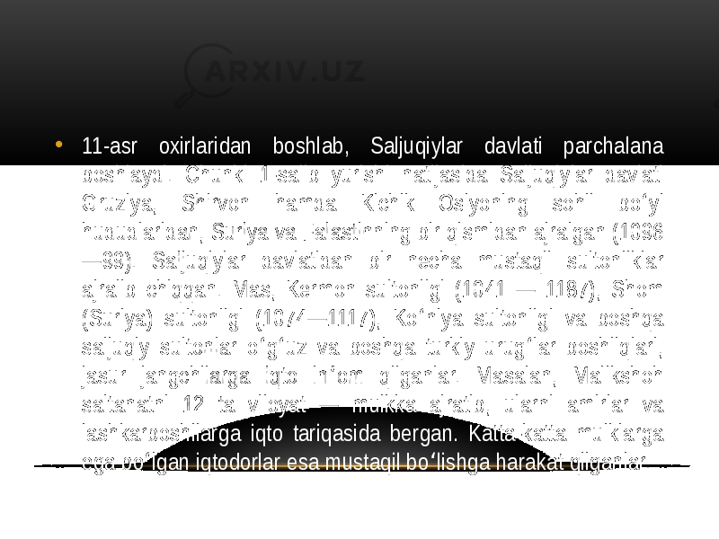 • 11-asr  oxirlaridan   boshlab,   Saljuqiylar   davlati   parchalana   boshlaydi.   Chunki   1-salib   yurishi   natijasida   Saljuqiylar   davlati   Gruziya,   Shirvon   hamda   Kichik   Osiyoning   sohil   bo yi   ʻ hududlaridan,  Suriya  va  Falastinning  bir  qismidan  ajralgan  (1096 —99).   Saljuqiylar   davlatidan   bir   necha   mustaqil   sultonliklar   ajralib  chiqqan.  Mas,  Kermon  sultonligi  (1041  —  1187),  Shom   (Suriya)   sultonligi   (1074—1117),   Ko niya   sultonligi   va   boshqa   ʻ saljuqiy   sultonlar   o g uz   va   boshqa   turkiy   urug lar   boshliqlari,   ʻ ʻ ʻ jasur   jangchilarga   iqto   in om   qilganlar.   Masalan,   Malikshoh   ʼ saltanatni   12   ta   viloyat   —   mulkka   ajratib,   ularni   amirlar   va   lashkarboshilarga  iqto  tariqasida  bergan.  Katta-katta  mulklarga   ega  bo lgan  iqtodorlar  esa  mustaqil  bo lishga  harakat  qilganlar.  ʻ ʻ 