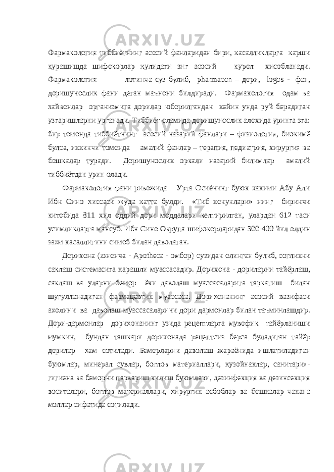 Фармакология тиббиётнинг асосий фанларидан бири, касалликларга карши курашишда шифокорлар кулидаги энг асосий курол хисобланади. Фармакология лотинча суз булиб, pharmacon – дори, logos - фан, доришунослик фани деган маънони билдиради. Фармакология одам ва хайвонлар организмига дорилар юборилгандан кейин унда руй берадиган узгаришларни урганади. Тиббиёт оламида доришунослик алохида уринга эга: бир томонда тиббиётнинг асосий назарий фанлари – физиология, биокимё булса, иккинчи томонда амалий фанлар – терапия, педиатрия, хирургия ва бошкалар туради. Доришунослик оркали назарий билимлар амалий тиббиётдан урин олади. Фармакология фани ривожида Урта Осиёнинг буюк хакими Абу Али Ибн Сино хиссаси жуда катта булди. «Тиб конунлари» нинг биринчи китобида 811 хил оддий дори моддалари келтирилган, улардан 612 таси усимликларга мансуб. Ибн Сино Оврупа ш ифокорларидан 300-400 йил олдин захм касаллигини симоб билан даволаган. Дорихона (юнонча - Apotheca - омбор) сузидан олинган булиб, согликни саклаш системасига карашли муассасадир. Дорихона - дориларни тайёрлаш, саклаш ва уларни бемор ёки даволаш муассасаларига таркатиш билан шугулланадиган фармацевтик муассаса. Дорихонанинг асосий вазифаси ахолини ва даволаш муассасаларини д ори дармонлар билан таъминлашдир. Дори-дармонлар дорихонанинг узида рецептларга мувофик тайёрланиши мумкин, бундан ташкари дорихонада рецептсиз берса буладиган тайёр дорилар хам сотилади. Беморларни даволаш жараёнида ишлатиладиган буюмлар, минерал сувлар, боглов материаллари, кузойнаклар, санитария- гигиена ва беморни парвариш килиш буюмлари, дезинфекция ва дезинсекция воситалари, боглов материаллари, хирургик асбоблар ва бошкалар чакана моллар сифатида сотилади. 