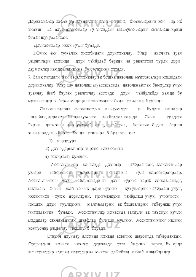 Дорихоналар ахоли уртасида санитария-гигиена билимларини кенг таргиб килиш ва дори-дармонлар тугрисидаги маълумотларни оммалаштириш билан шугулланади. Дорихоналар икки турли булади: 1. Очик ёки хужалик хисобидаги дорихоналар. Улар ахолига врач рецептлари асосида дори тайёрлаб беради ва рецептсиз турли дори- дармонлар хамда медицина буюмларини сотади. 2. Ёпик типдаги ёки касалхоналар ва бошка даволаш муассасалари кошидаги дорихоналар. Улар шу даволаш муассасасида даволанаётган беморлар учун врачлар ёзиб берган рецептлар асосида дори тайёрлайди хамда бу муассасаларни барча медицина анжомлари билан таъминлаб туради. Дорихоналарда фармацевтик маълумотга эга булган кишилар ишлайди, дорихона бошкарувчиси рахбарлик килади. Очик турдаги йирик дорихона лар умумий хона, навбатчи, биринчи ёрдам бериш хоналаридан иборат. Бундан ташкари 3 булимга эга: 1) рецептура 2) дори-дармонларни рецептсиз сотиш 3) захиралар булими. Ассистентлар хонасида дорилар тайёрланади, ассистентлар узлари тайёрлаган дориларнинг сифатига тула жавобгардирлар. Ассистентнинг жойи тайёрланадиган дори турига караб жихозланади, масалан: битта жой каттик дори турини – кукунларни тайёрлаш учун, иккинчиси - суюк дориларни, эритмаларни тайёрлаш учун, учинчиси - юмшок дори турларини, малхамларни ва бошкаларни тайёрлаш учун жихозланган булади. Ассистентлар хонасида захарли ва таъсири кучли моддалар сакланадиган шкафлар булиши мумкин. Ассистентнинг ишини контролер-рецептар текшириб боради. Стерил дорилар алохида хонада асептик шароитда тайёрланади. Стериллаш хонаси нихоят даражада тоза булиши керак, бу ерда ассистентлар стерил халатлар ва махсус пойабзал кийиб ишлайдилар. 