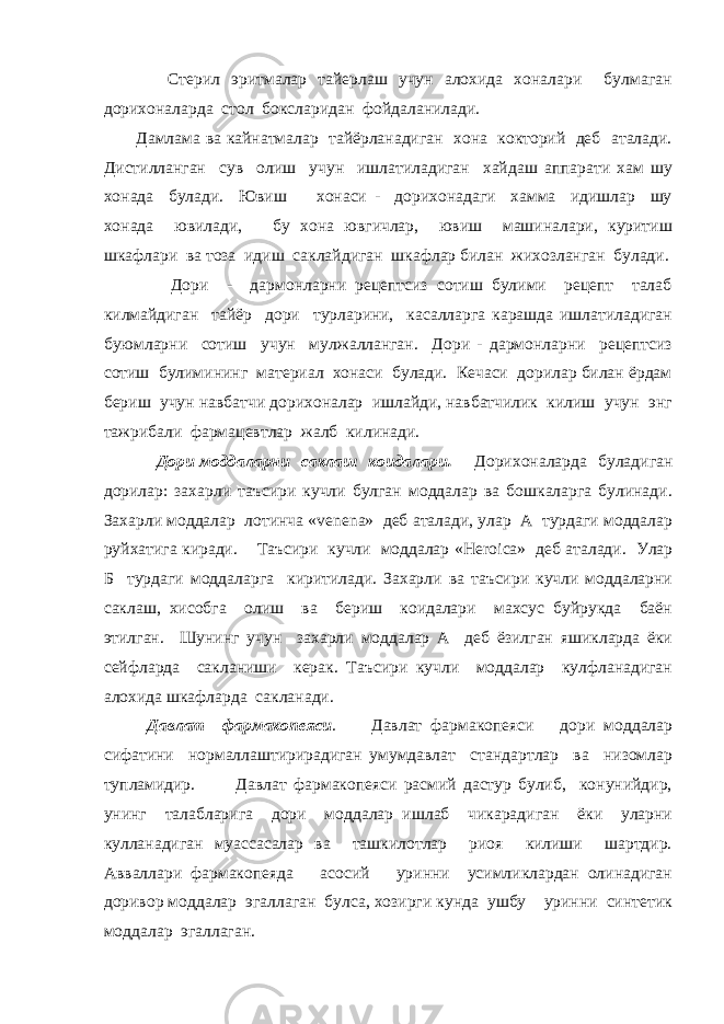  Стерил эритмалар тайерлаш учун алохида хоналари булмаган дорихоналарда стол боксларидан фойдаланилади. Дамлама ва кайнатмалар тайёрланадиган хона кокторий деб аталади. Дистилланган сув олиш учун ишлатиладиган хайдаш аппарати хам шу хонада булади. Ювиш хонаси - дорихонадаги хамма идишлар шу хонада ювилади, бу хона ювгичлар, ювиш машиналари, куритиш шкафлари ва тоза идиш саклайдиган шкафлар билан жихозланган булади. Дори - дармонларни рецептсиз сотиш булими рецепт талаб килмайдиган тайёр дори турларини, касалларга карашда ишлатиладиган буюмларни сотиш учун мулжалланган. Дори - дармонларни рецептсиз сотиш булимининг материал хонаси булади. Кечаси дорилар билан ёрдам бериш учун навбатчи дорихоналар ишлайди, навбатчилик килиш учун энг тажрибали фармацевтлар жалб килинади. Дори моддаларни саклаш коидалари . Дорихоналарда буладиган дорилар: захарли таъсири кучли булган моддалар ва бошкаларга булинади. Захарли моддалар лотинча « venena » деб аталади, улар А турдаги моддалар руйхатига киради. Таъсири кучли моддалар « Heroica » деб аталади. Улар Б турдаги моддаларга киритилади. Захарли ва таъсири кучли моддаларни саклаш, хисобга олиш ва бериш коидалари махсус буйрукда баён этилган. Шунинг учун захарли моддалар А деб ёзилган яшикларда ёки сейфларда сакланиши керак. Таъсири кучли моддалар кулфланадиган алохида шкафларда сакланади. Давлат фармакопеяси . Давлат фармакопеяси дори моддалар сифатини нормаллаштирирадиган умумдавлат стандартлар ва низомлар тупламидир. Давлат фармакопеяси расмий дастур булиб, конунийдир, унинг талабларига дори моддалар ишлаб чикарадиган ёки уларни кулланадиган муассасалар ва ташкилотлар риоя килиши шартдир. Авваллари фармакопеяда асосий уринни усимликлардан олинадиган доривор моддалар эгаллаган булса, хозирги кунда ушбу уринни синтетик моддалар эгаллаган. 