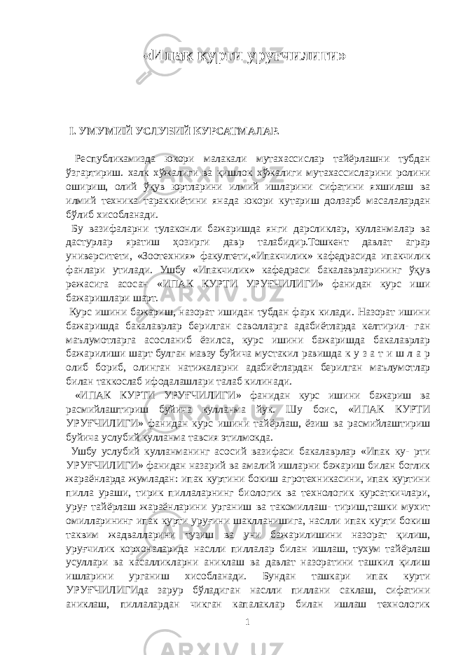 «Ипак курти уруғчилиги» I. УМУМИЙ УСЛУБИЙ КУРСАТМАЛАР. Республикамизда юкори малакали мутахассислар тайёрлашни тубдан ўзгартириш. халк хўжалиги ва қишлок хўжалиги мутахассисларини ролини ошириш, олий ўқув юртларини илмий ишларини сифатини яхшилаш ва илмий техника тараккиётини янада юкори кутариш долзарб масалалардан бўлиб хисобланади. Бу вазифаларни тулаконли бажаришда янги дарсликлар, кулланмалар ва дастурлар яратиш ҳозирги давр талабидир.Тошкент давлат аграр университети, «Зоотехния» факултети,«Ипакчилик» кафедрасида ипакчилик фанлари утилади. Ушбу «Ипакчилик» кафедраси бакалаврларининг ўқув режасига асосан «ИПАК КУРТИ УРУҒЧИЛИГИ» фанидан курс иши бажаришлари шарт. Курс ишини бажариш, назорат ишидан тубдан фарк килади. Назорат ишини бажаришда бакалаврлар берилган саволларга адабиётларда келтирил- ган маълумотларга асосланиб ёзилса, курс ишини бажаришда бакалаврлар бажарилиши шарт булган мавзу буйича мустакил равишда к у з а т и ш л а р олиб бориб, олинган натижаларни адабиётлардан берилган маълумотлар билан таккослаб ифодалашлари талаб килинади. «ИПАК КУРТИ УРУҒЧИЛИГИ» фанидан курс ишини бажариш ва расмийлаштириш буйича кулланма йук. Шу боис, «ИПАК КУРТИ УРУҒЧИЛИГИ» фанидан курс ишини тайёрлаш, ёзиш ва расмийлаштириш буйича услубий кулланма тавсия этилмокда. Ушбу услубий кулланманинг асосий вазифаси бакалаврлар «Ипак ку- рти УРУҒЧИЛИГИ» фанидан назарий ва амалий ишларни бажариш билан боглик жараёнларда жумладан: ипак куртини бокиш агротехникасини, ипак куртини пилла ураши, тирик пиллаларнинг биологик ва технологик курсаткичлари, уруғ тайёрлаш жараёнларини урганиш ва такомиллаш- тириш,ташки мухит омилларининг ипак курти уруғини шаклланишига, наслли ипак курти бокиш таквим жадвалларини тузиш ва уни бажарилишини назорат қилиш, уруғчилик корхоналарида наслли пиллалар билан ишлаш, тухум тайёрлаш усуллари ва касалликларни аниклаш ва давлат назоратини ташкил қилиш ишларини урганиш хисобланади. Бундан ташкари ипак курти УРУҒЧИЛИГИда зарур бўладиган наслли пиллани саклаш, сифатини аниклаш, пиллалардан чикган капалаклар билан ишлаш технологик 1 