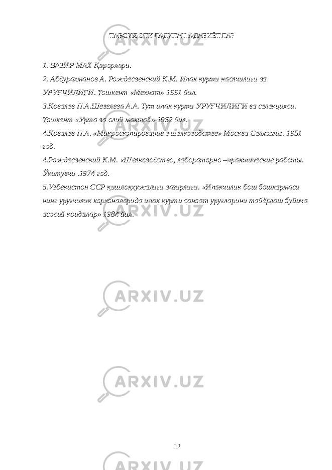 ТАВСИЯ ЭТИЛАДИГАН АДАБИЁТЛАР 1. ВАЗИР МАХ Қарорлари. 2. Абдурахманов А. Рождесвенский К.М. Ипак курти наслчилиги ва УРУҒЧИЛИГИ. Тошкент «Мехнат» 1991 йил. 3.Ковалев П.А.Шевелева А.А. Тут ипак курти УРУҒЧИЛИГИ ва селекцияси. Тошкент «Урта ва олий мактаб» 1962 йил. 4.Ковалев П.А. «Микроскопирование в шелководстве» Москва Селхозгиз. 1951 год. 4.Рождесвенский К.М. «Шелководство, лабораторно –практические работы. Ўкитувчи .1974 год. 5.Узбекистон ССР қишлоқхужалиги вазирлиги. «Ипакчилик бош бошкармаси нинг уруғчилик корхоналарида ипак курти саноат уруғларини тайёрлаш буйича асосий коидалар» 1984 йил. 12 