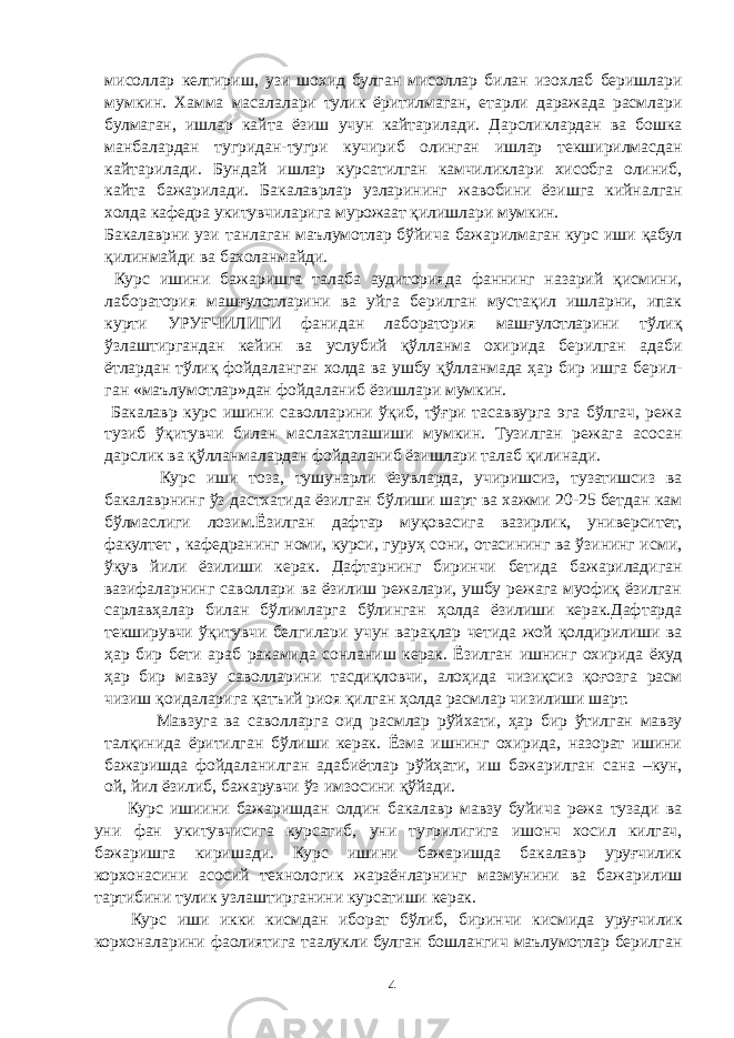 мисоллар келтириш, узи шохид булган мисоллар билан изохлаб беришлари мумкин. Хамма масалалари тулик ёритилмаган, етарли даражада расмлари булмаган, ишлар кайта ёзиш учун кайтарилади. Дарсликлардан ва бошка манбалардан тугридан-тугри кучириб олинган ишлар текширилмасдан кайтарилади. Бундай ишлар курсатилган камчиликлари хисобга олиниб, кайта бажарилади. Бакалаврлар узларининг жавобини ёзишга кийналган холда кафедра укитувчиларига мурожаат қилишлари мумкин. Бакалаврни узи танлаган маълумотлар бўйича бажарилмаган курс иши қабул қилинмайди ва бахоланмайди. Курс ишини бажаришга талаба аудиторияда фаннинг назарий қисмини, лаборатория машғулотларини ва уйга берилган мустақил ишларни, ипак курти УРУҒЧИЛИГИ фанидан лаборатория машғулотларини тўлиқ ўзлаштиргандан кейин ва услубий қўлланма охирида берилган адаби ётлардан тўлиқ фойдаланган холда ва ушбу қўлланмада ҳар бир ишга берил- ган «маълумотлар»дан фойдаланиб ёзишлари мумкин. Бакалавр курс ишини саволларини ўқиб, тўғри тасаввурга эга бўлгач, режа тузиб ўқитувчи билан маслахатлашиши мумкин. Тузилган режага асосан дарслик ва қўлланмалардан фойдаланиб ёзишлари талаб қилинади. Курс иши тоза, тушунарли ёзувларда, учиришсиз, тузатишсиз ва бакалаврнинг ўз дастхатида ёзилган бўлиши шарт ва хажми 20-25 бетдан кам бўлмаслиги лозим.Ёзилган дафтар муқовасига вазирлик, университет, факултет , кафедранинг номи, курси, гуруҳ сони, отасининг ва ўзининг исми, ўқув йили ёзилиши керак. Дафтарнинг биринчи бетида бажариладиган вазифаларнинг саволлари ва ёзилиш режалари, ушбу режага муофиқ ёзилган сарлавҳалар билан бўлимларга бўлинган ҳолда ёзилиши керак.Дафтарда текширувчи ўқитувчи белгилари учун варақлар четида жой қолдирилиши ва ҳар бир бети араб ракамида сонланиш керак. Ёзилган ишнинг охирида ёхуд ҳар бир мавзу саволларини тасдиқловчи, алоҳида чизиқсиз қоғозга расм чизиш қоидаларига қатъий риоя қилган ҳолда расмлар чизилиши шарт. Мавзуга ва саволларга оид расмлар рўйхати, ҳар бир ўтилган мавзу талқинида ёритилган бўлиши керак. Ёзма ишнинг охирида, назорат ишини бажаришда фойдаланилган адабиётлар рўйҳати, иш бажарилган сана –кун, ой, йил ёзилиб, бажарувчи ўз имзосини қўйади. Курс ишиини бажаришдан олдин бакалавр мавзу буйича режа тузади ва уни фан укитувчисига курсатиб, уни тугрилигига ишонч хосил килгач, бажаришга киришади. Курс ишини бажаришда бакалавр уруғчилик корхонасини асосий технологик жараёнларнинг мазмунини ва бажарилиш тартибини тулик узлаштирганини курсатиши керак. Курс иши икки кисмдан иборат бўлиб, биринчи кисмида уруғчилик корхоналарини фаолиятига таалукли булган бошлангич маълумотлар берилган 4 