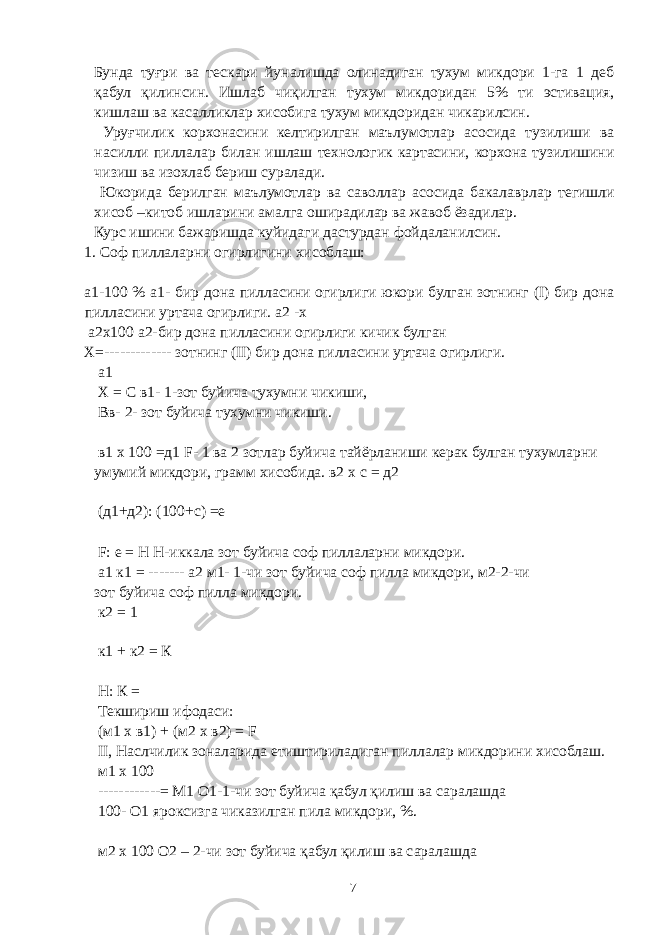 Бунда туғри ва тескари йуналишда олинадиган тухум микдори 1-га 1 деб қабул қилинсин. Ишлаб чиқилган тухум микдоридан 5% ти эстивация, кишлаш ва касалликлар хисобига тухум микдоридан чикарилсин. Уруғчилик корхонасини келтирилган маълумотлар асосида тузилиши ва насилли пиллалар билан ишлаш технологик картасини, корхона тузилишини чизиш ва изохлаб бериш суралади. Юкорида берилган маълумотлар ва саволлар асосида бакалаврлар тегишли хисоб –китоб ишларини амалга оширадилар ва жавоб ёзадилар. Курс ишини бажаришда куйидаги дастурдан фойдаланилсин. 1. Соф пиллаларни огирлигини хисоблаш: а1-100 % а1- бир дона пилласини огирлиги юкори булган зотнинг (I) бир дона пилласини уртача огирлиги. а2 -х а2х100 а2-бир дона пилласини огирлиги кичик булган Х=------------- зотнинг (II) бир дона пилласини уртача огирлиги. а1 Х = С в1- 1-зот буйича тухумни чикиши, Вв- 2- зот буйича тухумни чикиши. в1 х 100 =д1 F- 1 ва 2 зотлар буйича тайёрланиши керак булган тухумларни умумий микдори, грамм хисобида. в2 х с = д2 (д1+д2): (100+с) =е F: е = Н Н-иккала зот буйича соф пиллаларни микдори. а1 к1 = ------- а2 м1- 1-чи зот буйича соф пилла микдори, м2-2-чи зот буйича соф пилла микдори. к2 = 1 к1 + к2 = К Н: К = Текшириш ифодаси: (м1 х в1) + (м2 х в2) = F II, Наслчилик зоналарида етиштириладиган пиллалар микдорини хисоблаш. м1 х 100 ------------= М1 О1-1-чи зот буйича қабул қилиш ва саралашда 100- О1 яроксизга чиказилган пила микдори, %. м2 х 100 О2 – 2-чи зот буйича қабул қилиш ва саралашда 7 