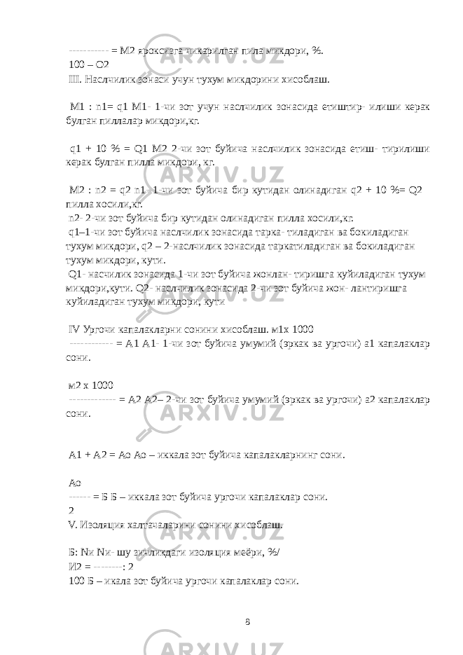  ----------- = М2 яроксизга чикарилган пила микдори, %. 100 – О2 III. Наслчилик зонаси учун тухум микдорини хисоблаш. М1 : n1= q1 М1- 1-чи зот учун наслчилик зонасида етиштир- илиши керак булган пиллалар микдори,кг. q1 + 10 % = Q1 М2 2-чи зот буйича наслчилик зонасида етиш- тирилиши керак булган пилла микдори, кг. М2 : n2 = q2 n1- 1-чи зот буйича бир кутидан олинадиган q2 + 10 %= Q2 пилла хосили,кг. n2- 2-чи зот буйича бир кутидан олинадиган пилла хосили,кг. q1–1-чи зот буйича наслчилик зонасида тарка- тиладиган ва бокиладиган тухум микдори, q2 – 2-наслчилик зонасида таркатиладиган ва бокиладиган тухум микдори, кути. Q1- насчилик зонасида 1-чи зот буйича жонлан- тиришга куйиладиган тухум микдори,кути. Q2- наслчилик зонасида 2-чи зот буйича жон- лантиришга куйиладиган тухум микдори, кути IV Ургочи капалакларни сонини хисоблаш. м1х 1000 ------------ = А1 А1- 1-чи зот буйича умумий (эркак ва ургочи) а1 капалаклар сони. м2 х 1000 ------------- = А2 А2– 2-чи зот буйича умумий (эркак ва ургочи) а2 капалаклар сони. А1 + А2 = Ао Ао – иккала зот буйича капалакларнинг сони. Ао ------ = Б Б – иккала зот буйича ургочи капалаклар сони. 2 V. Изоляция халтачаларини сонини хисоблаш. Б: Nи Nи- шу зичликдаги изоляция меёри, %/ И2 = --------: 2 100 Б – икала зот буйича ургочи капалаклар сони. 8 