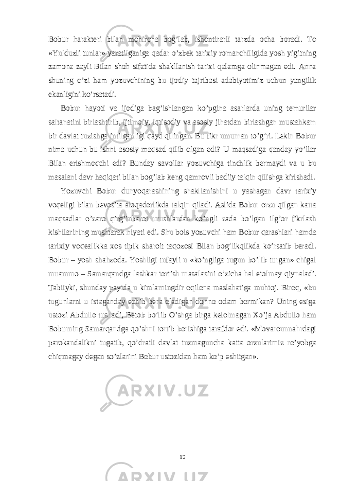 Bobur harakteri bilan mohirona bog’lab, ishontirarli tarzda ocha boradi. To «Yulduzli tunlar» yaratilganiga qadar o’zbek tarixiy romanchiligida yosh yigitning zamona zayli Bilan shoh sifatida shakllanish tarixi qalamga olinmagan edi. Anna shuning o’zi ham yozuvchining bu ijodiy tajribasi adabiyotimiz uchun yangilik ekanligini ko’rsatadi. Bobur hayoti va ijodiga bag’ishlangan ko’pgina asarlarda uning temurilar saltanatini birlashtirib, ijtimoiy, iqtisodiy va asosiy jihatdan birlashgan mustahkam bir davlat tuzishga intilganligi qayd qilingan. Bu fikr umuman to’g’ri. Lekin Bobur nima uchun bu ishni asosiy maqsad qilib olgan edi? U maqsadiga qanday yo’llar Bilan erishmoqchi edi? Bunday savollar yozuvchiga tinchlik bermaydi va u bu masalani davr haqiqati bilan bog’lab keng qamrovli badiiy talqin qilishga kirishadi. Yozuvchi Bobur dunyoqarashining shakllanishini u yashagan davr tarixiy voqeligi bilan bevosita aloqadorlikda talqin qiladi. Aslida Bobur orzu qilgan katta maqsadlar o’zaro qirg’inbarot urushlardan ko’ngli zada bo’lgan ilg’or fikrlash kishilarining mushtarak niyati edi. Shu bois yozuvchi ham Bobur qarashlari hamda tarixiy voqealikka xos tipik sharoit taqozosi Bilan bog’likqlikda ko’rsatib beradi. Bobur – yosh shahzoda. Yoshligi tufayli u «ko’ngliga tugun bo’lib turgan» chigal muammo – Samarqandga lashkar tortish masalasini o’zicha hal etolmay qiynaladi. Tabiiyki, shunday paytda u kimlarningdir oqilona maslahatiga muhtoj. Biroq, «bu tugunlarni u istaganday echib bera oladigan donno odam bormikan? Uning esiga ustozi Abdullo tushadi, Betob bo’lib O’shga birga kelolmagan Xo’ja Abdullo ham Boburning Samarqandga qo’shni tortib borishiga tarafdor edi. «Movarounnahrdagi parokandalikni tugatib, qo’dratli davlat tuzmaguncha katta orzularimiz ro’yobga chiqmagay degan so’zlarini Bobur ustozidan ham ko’p eshitgan». 10 