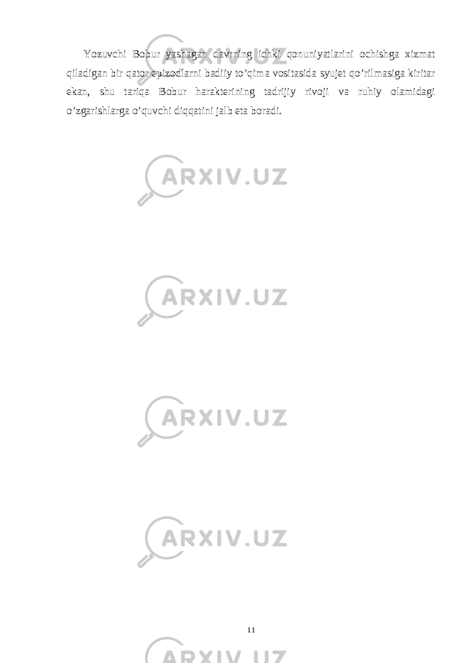 Yozuvchi Bobur yashagan davrning ichki qonuniyatlarini ochishga xizmat qiladigan bir qator epizodlarni badiiy to’qima vositasida syujet qo’rilmasiga kiritar ekan, shu tariqa Bobur harakterining tadrijiy rivoji va ruhiy olamidagi o’zgarishlarga o’quvchi diqqatini jalb eta boradi. 11 