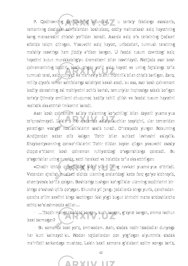 P. Qodirovning san’atkorligi shundaki, - u tarixiy faktlarga asoslanib, romaninng dastlabki sahifalaridan boshlaboq, oddiy mehnatkash xalq hayotining keng manzarasini chizish yo’lidan boradi. Asarda xalq o’z tarixining ijodkori sifatida talqin qilingan. Yozuvchi xalq hayoti, urfodatlari, turmush tarzining maishiy tasviriga ham jiddiy e’tibor bergan. U feodal tuzum davridagi xalq hayotini butun murakkabligiyu dramatizmi bilan tasvirlaydi. Natijada asar bosh qahramonining taqdiri, bosib o’tgan yo’li xalq hayoti va uning fojialarga to’la turmush tarzi, xalq ruhiyati va ma’naviy olami mohirlik bilan chizib berilgan. Zero, milliy qiyofa roman sahifalariga salohiyat baxsh etadi. bu esa, asar bosh qahramoni badiiy obrazining asl mohiyatini ochib berish, temuriylar inqiroziga sabab bo’lgan tarixiy-ijtimoiy omillarni chuqurroq badiiy tahlil qilish va feodal tuzum hayotini realistik aks ettirish imkonini beradi. Asar bosh qahramoni salbiy tiplarning ko’pchiligi bilan deyarli yuzma-yuz to’qnashmaydi. Lekin u har qadamda salbiy kuchlar tazyiqini, ular tomonidan yaratilgan vaziyat noxushliklarini sezib turadi. O’ratepada yurgan Boburning Andijondan xabar olib kelgan Tohir bilan suhbati lavhasini eslaylik. Shayboniyxonning qonxo’rliklarini Tohir tilidan bayon qilgan yozuvchi asosiy diqqat-e’tiborni bosh qahramon ruhiyatidagi o’zgarishlarga qaratadi. Bu o’zgarishlar uning nutqida, xatti-harakati va holatida to’la aks ettirilgan: «Chodir ichida quvg’indagi shoh bilan uning navkari yuzma-yuz o’tiribdi. Vatandan ajralish musibati oldida ularning oralaridagi katta farq go’yo kichrayib, ahamiyatsiz bo’lib qolgan. Boshlariga tushgan ko’rgiliklar ularning taqdirlarini bir- biriga o’xshash qilib qo’ygan. Shuncha yil jangu jadallarda birga yurib, qanchadan- qancha o’lim xavfini birga kechirgan ikki yigit bugun birinchi marta sirdoshlarcha ochiq so’zlashmoqda edilar… - …Taqdir menga iste’dod bergan, kuch bergan, g’ayrat bergan, ammo nechun baxt bermagan? - Bu zamonda baxt yo’q, amirzodam. Axir, sizdek nodir istedodlar dunyoga har kuni kelmaydi-ku. Nodon tojdorlardan qon yig’lagan elyurtimiz sizdek ma’rifatli sarkardaga mushtoq. Lekin baxil zamona g’alabani zolim xonga berib, 12 