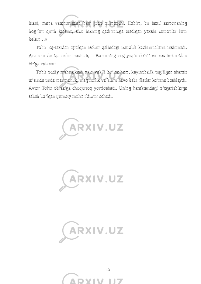 bizni, mana vatanimizdan ham judo qilmoqchi. Ilohim, bu baxil zamonaning bog’lari qurib ketsinu, sizu bizning qadrimizga etadigan yaxshi zamonlar ham kelsin…» Tohir toj-taxtdan ajralgan Bobur qalbidagi iztirobli kechinmalarni tushunadi. Ana shu daqiqalardan boshlab, u Boburning eng yaqin do’sti va xos beklaridan biriga aylanadi. Tohir oddiy mehnatkash xalq vakili bo’lsa ham, keyinchalik tug’ilgan sharoit ta’sirida unda manmanlik, mag’rurlik va kibru havo kabi illatlar ko’rina boshlaydi. Avtor Tohir obraziga chuqurroq yondoshadi. Uning harakteridagi o’zgarishlarga sabab bo’lgan ijtimoiy muhit ildizini ochadi. 13 