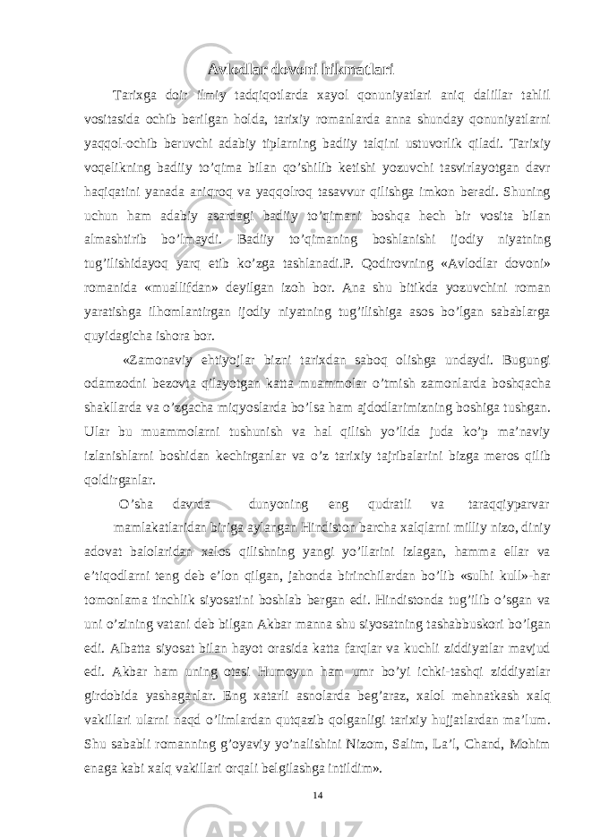 Avlodlar dovoni hikmatlari Tarixga doir ilmiy tadqiqotlarda xayol qonuniyatlari aniq dalillar tahlil vositasida ochib berilgan holda, tarixiy romanlarda anna shunday qonuniyatlarni yaqqol-ochib beruvchi adabiy tiplarning badiiy talqini ustuvorlik qiladi. Tarixiy voqelikning badiiy to’qima bilan qo’shilib ketishi yozuvchi tasvirlayotgan davr haqiqatini yanada aniqroq va yaqqolroq tasavvur qilishga imkon beradi. Shuning uchun ham adabiy asardagi badiiy to’qimani boshqa hech bir vosita bilan almashtirib bo’lmaydi. Badiiy to’qimaning boshlanishi ijodiy niyatning tug’ilishidayoq yarq etib ko’zga tashlanadi.P. Qodirovning «Avlodlar dovoni» romanida «muallifdan» deyilgan izoh bor. Ana shu bitikda yozuvchini roman yaratishga ilhomlantirgan ijodiy niyatning tug’ilishiga asos bo’lgan sabablarga quyidagicha ishora bor. «Zamonaviy ehtiyojlar bizni tarixdan saboq olishga undaydi. Bugungi odamzodni bezovta qilayotgan katta muammolar o’tmish zamonlarda boshqacha shakllarda va o’zgacha miqyoslarda bo’lsa ham ajdodlarimizning boshiga tushgan. Ular bu muammolarni tushunish va hal qilish yo’lida juda ko’p ma’naviy izlanishlarni boshidan kechirganlar va o’z tarixiy tajribalarini bizga meros qilib qoldirganlar. O’sha davrda dunyoning eng qudratli va taraqqiyparvar mamlakatlaridan biriga aylangan Hindiston barcha xalqlarni milliy nizo, diniy adovat balolaridan xalos qilishning yangi yo’llarini izlagan, hamma ellar va e’tiqodlarni teng deb e’lon qilgan, jahonda birinchilardan bo’lib «sulhi kull»-har tomonlama tinchlik siyosatini boshlab bergan edi. Hindistonda tug’ilib o’sgan va uni o’zining vatani deb bilgan Akbar manna shu siyosatning tashabbuskori bo’lgan edi. Albatta siyosat bilan hayot orasida katta farqlar va kuchli ziddiyatlar mavjud edi. Akbar ham uning otasi Humoyun ham umr bo’yi ichki-tashqi ziddiyatlar girdobida yashaganlar. Eng xatarli asnolarda beg’araz, xalol mehnatkash xalq vakillari ularni naqd o’limlardan qutqazib qolganligi tarixiy hujjatlardan ma’lum. Shu sababli romanning g’oyaviy yo’nalishini Nizom, Salim, La’l, Chand, Mohim enaga kabi xalq vakillari orqali belgilashga intildim». 14 