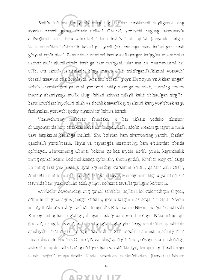 Badiiy to’qima ijodiy niyatning tug’ilishidan boshlanadi deyilganda, eng avvalo, obrazli g’oya ko’zda tutiladi. Chunki, yozuvchi bugungi zamonaviy ehtiyojlarni ham, tarix saboqlarini ham badiiy tahlil qilish jarayonida olgan taassurotlaridan ta’sirlanib ketadi-yu, yozilajak romanga asos bo’ladigan bosh g’oyani topib oladi. Zamondoshlarimizni bezovta qilayotgan ko’pgina muammolar qachonlardir ajdodlarimiz boshiga ham tushgani, ular esa bu muammolarni hal qilib, o’z tarixiy tajribalarini bizga meros qilib qoldirganlikliklarini yozuvchi obrazli tasavvur qila boshlaydi. Ana shu obrazli g’oya Humoyun va Akbar singari tarixiy shaxslar faoliyatlarini yozuvchi ruhiy olamiga muhrlab, ularning umum insoniy ahamiyatga molik ulug’ ishlari adovat tufayli kelib chiqadigan qirg’in- barot urushlarning oldini olish va tinchlik sevarlik g’oyalarini keng yoyishdek ezgu faoliyatlari yozuvchi ijodiy niyatini to’lishtira boradi. Yozuvchining mahorati shundaki, u har ikkala podsho obrazini chizayotganida ham tarafkashlikka berilmaydi, balki adolat mezoniga tayanib turib davr haqikatini berishga intiladi. Shu boisdan ham sherxonning yaxshi jihatlari qanchalik yoritilmasin. Hiyla va nayrangda ustamonligi ham e’tibordan chetda qolmaydi. Sherxonning Chunar hokimi qo’lida sipohi bo’lib yurib, keyinchalik uning go’zal xotini Lod malikasiga uylanishi, shuningndek, Krishan Roy qal’asiga bir ming ikki yuz kishilik ayol kiyimidagi qo’shinni kiritib, qal’ani zabt etishi, Amir Bahlulni tuhmatdan o’ldirtirishi va nihoyat, Humoyun sulhiga xiyonat qilishi tasvirida ham yozuvchi bu adabiy tipni xolisona tavsiflaganligini ko’ramiz. «Avlodlar dovoni»dagi eng go’zal sahifalar, aqllarni lol qoldiradigan shijoat, o’lim bilan yuzma-yuz jangga kirishib, g’olib kelgan mashaqqatli mehnat Nizom adabiy tipida o’z badiiy ifodasini topgandir. Kitobxonlar Nizom faoliyati qarshisida Xumoyunning bosh egishiga, dunyoda oddiy xalq vakili bo’lgan Nizomning aql- farosati, uning tasavvuri, o’limlarni engishdagi o’ylab topgan tadbirlari qarshisida qandaydir bir tabiiylik borligiga ishonadilar. Shu boisdan ham ushbu adabiy tipni muqaddas deb biladilar. Chunki, Nizomdagi qat’iyat, insof, o’ziga ishonch do’stiga sadoqat muqaddasdir. Uning o’zi yaratgan yaxshiliklariyu, har qanday iflosliklarga qarshi nafrati muqaddasdir. Unda hasaddan ochko’zlikdan, jinoyat qilishdan 15 