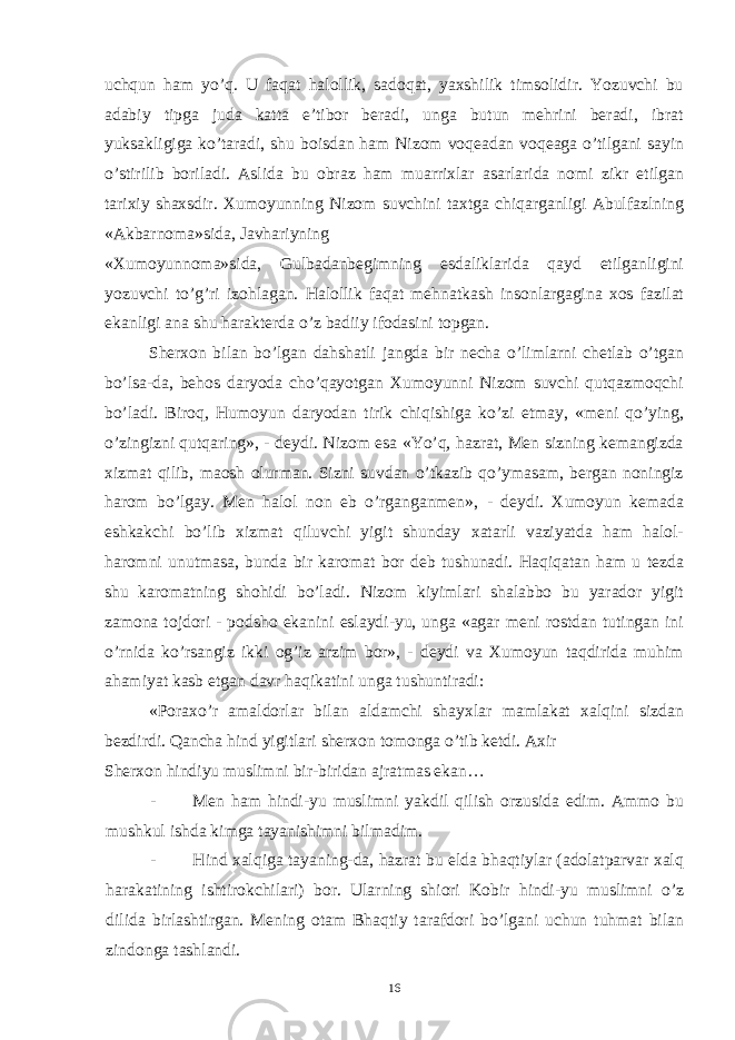 uchqun ham yo’q. U faqat halollik, sadoqat, yaxshilik timsolidir. Yozuvchi bu adabiy tipga juda katta e’tibor beradi, unga butun mehrini beradi, ibrat yuksakligiga ko’taradi, shu boisdan ham Nizom voqeadan voqeaga o’tilgani sayin o’stirilib boriladi. Aslida bu obraz ham muarrixlar asarlarida nomi zikr etilgan tarixiy shaxsdir. Xumoyunning Nizom suvchini taxtga chiqarganligi Abulfazlning «Akbarnoma»sida, Javhariyning «Xumoyunnoma»sida, Gulbadanbegimning esdaliklarida qayd etilganligini yozuvchi to’g’ri izohlagan. Halollik faqat mehnatkash insonlargagina xos fazilat ekanligi ana shu harakterda o’z badiiy ifodasini topgan. Sherxon bilan bo’lgan dahshatli jangda bir necha o’limlarni chetlab o’tgan bo’lsa-da, behos daryoda cho’qayotgan Xumoyunni Nizom suvchi qutqazmoqchi bo’ladi. Biroq, Humoyun daryodan tirik chiqishiga ko’zi etmay, «meni qo’ying, o’zingizni qutqaring», - deydi. Nizom esa «Yo’q, hazrat, Men sizning kemangizda xizmat qilib, maosh olurman. Sizni suvdan o’tkazib qo’ymasam, bergan noningiz harom bo’lgay. Men halol non eb o’rganganmen», - deydi. Xumoyun kemada eshkakchi bo’lib xizmat qiluvchi yigit shunday xatarli vaziyatda ham halol- haromni unutmasa, bunda bir karomat bor deb tushunadi. Haqiqatan ham u tezda shu karomatning shohidi bo’ladi. Nizom kiyimlari shalabbo bu yarador yigit zamona tojdori - podsho ekanini eslaydi-yu, unga «agar meni rostdan tutingan ini o’rnida ko’rsangiz ikki og’iz arzim bor», - deydi va Xumoyun taqdirida muhim ahamiyat kasb etgan davr haqikatini unga tushuntiradi: «Poraxo’r amaldorlar bilan aldamchi shayxlar mamlakat xalqini sizdan bezdirdi. Qancha hind yigitlari sherxon tomonga o’tib ketdi. Axir Sherxon hindiyu muslimni bir-biridan ajratmas ekan… - Men ham hindi-yu muslimni yakdil qilish orzusida edim. Ammo bu mushkul ishda kimga tayanishimni bilmadim. - Hind xalqiga tayaning-da, hazrat bu elda bhaqtiylar (adolatparvar xalq harakatining ishtirokchilari) bor. Ularning shiori Kobir hindi-yu muslimni o’z dilida birlashtirgan. Mening otam Bhaqtiy tarafdori bo’lgani uchun tuhmat bilan zindonga tashlandi. 16 