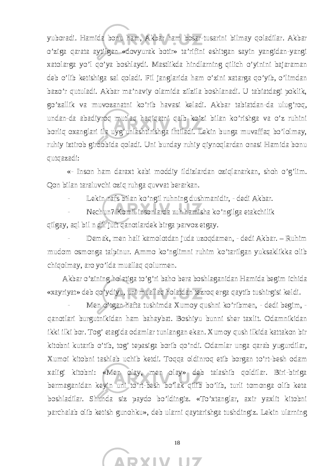 yuboradi. Hamida bonu ham, Akbar ham bosar-tusarini bilmay qoladilar. Akbar o’ziga qarata aytilgan «dovyurak botir» ta’rifini eshitgan sayin yangidan-yangi xatolarga yo’l qo’ya boshlaydi. Mastlikda hindlarning qilich o’yinini bajaraman deb o’lib ketishiga sal qoladi. Fil janglarida ham o’zini xatarga qo’yib, o’limdan bazo’r qutuladi. Akbar ma’naviy olamida zilzila boshlanadi. U tabiatdagi poklik, go’zallik va muvozanatni ko’rib havasi keladi. Akbar tabiatdan-da ulug’roq, undan-da abadiyroq mutlaq haqiqatni qalb ko’zi bilan ko’rishga va o’z ruhini borliq oxanglari ila uyg’unlashtirishga intiladi. Lekin bunga muvaffaq bo’lolmay, ruhiy iztirob girdobida qoladi. Uni bunday ruhiy qiynoqlardan onasi Hamida bonu qutqazadi: «- Inson ham daraxt kabi moddiy ildizlardan oziqlanarkan, shoh o’g’lim. Qon bilan taraluvchi oziq ruhga quvvat berarkan. - Lekin nafs bilan ko’ngil ruhning dushmanidir, - dedi Akbar. - Nechun? Komil insonlarda ruh hamisha ko’ngilga etakchilik qilgay, aql bil n dil juft qanotlardek birga parvoz etgay. - Demak, men hali kamolotdan juda uzoqdamen, - dedi Akbar. – Ruhim mudom osmonga talpinur. Ammo ko’nglimni ruhim ko’tarilgan yuksaklikka olib chiqolmay, aro yo’lda muallaq qolurmen. Akbar o’zining holatiga to’g’ri baho bera boshlaganidan Hamida begim ichida «xayriyat» deb qo’ydiyu, uni muallaq holatdan tezroq erga qaytib tushirgisi keldi. - Men o’tgan hafta tushimda Xumoy qushni ko’ribmen, - dedi begim, - qanotlari burgutnikidan ham bahaybat. Boshiyu bunni sher taxlit. Odamnikidan ikki ilki bor. Tog’ etagida odamlar tunlangan ekan. Xumoy qush ilkida kattakon bir kitobni kutarib o’tib, tog’ tepasiga borib qo’ndi. Odamlar unga qarab yugurdilar, Xumoi kitobni tashlab uchib ketdi. Toqqa oldinroq etib borgan to’rt-besh odam xaligi kitobni: «Men olay, men olay» deb talashib qoldilar. Biri-biriga bermaganidan keyin uni to’rt-besh bo’lak qilib bo’lib, turli tomonga olib keta boshladilar. Shunda siz paydo bo’ldingiz. «To’xtanglar, axir yaxlit kitobni parchalab olib ketish gunohku», deb ularni qaytarishga tushdingiz. Lekin ularning 18 