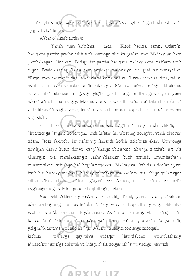 birini qaytarsangiz, boshqasi tutiqich bermaydir. Azbaroyi achinganimdan oh tortib uyg’onib ketibmen. Akbar o’ylanib turdiyu: - Yaxshi tush ko ’ ribsiz , - dedi , - Kitob haqiqat ramzi . Odamlar haqiqatni parcha-parcha qilib turli tomonga olib ketganlari rost. Ma’naviyat ham parchalangan. Har kim ilkidagi bir parcha haqiqatu ma’naviyatni mahkam tutib olgan. Boshqalarning ilkida ham haqiqatu ma’naviyat borligini tan olmaydilar. “Faqat men haqmen!” deb, boshqalarni kamsitadilar. O’zaro urushlar, dinu, millat ayirishlar mudom shundan kelib chiqqay… Siz tushingizda ko’rgan kitobning parchalarini odamzod bir joyga yig’ib, yaxlit holga keltirmaguncha, dunyoga adolat o’rnatib bo’lmagay. Mening orzuyim sochilib ketgan o’lkalarni bir davlat qilib birlashtirishgina emas, balki parchalanib ketgan haqikatni bir ulug’ mahzarga yig’ishdir. - Ilhom, bu orzuyingizga eting, shoh o’g’lim. Turkiy ulusdan chiqib, Hindistonga farzand bo’ldingiz. Endi bilsam bir ulusning qobig’ini yorib chiqqan odam, faqat ikkinchi bir xalqning farzandi bo’lib qololmas ekan. Ummonga quyilgan daryo butun dunyo kengliklariga chiqarkan. Shunga o’xshab, siz o’z ulusingiz: o’z mamlakatingiz tashvishlaridan kuch orttirib, umumbashariy muammolarni echishga bel bog’lamoqdasiz. Ma ’ naviyat bobida ajdodlaringizni hech biri bunday mushkul , bunday murakkab maqsadlarni o ’ z oldiga qo ’ ymagan edilar . Sizda ulkan iste ’ dodu g ’ ayrat bor . Ammo , men tushimda oh tortib uyg ’ onganimga sabab – yolg ’ izlik qildingiz , bolam . Yozuvchi Akbar siymosida davr adabiy tipini , yaratar ekan , atrofdagi odamlarning unga munosabatidan tarixiy voqelik haqiqatini yuzaga chiqarish vositasi sifatida samarali foydalangan . Ayrim xushomadgo ’ ylar uning ruhini ko ’ kka talpintirib shuhrat balosiga yo ’ liqtirgan bo ’ lsalar , o ’ zlatni ixtiyor etib , yolg ’ izlik dardiga mubtalo bo ’ lgan Akbarni xushyor tortishga sadoqatli kishilar muhitiga qaytishga undagan Hamidabonu umumbashariy e’tiqodlarni amalga oshirish yo’lidagi chala qolgan ishlarini yodiga tushiradi. 19 