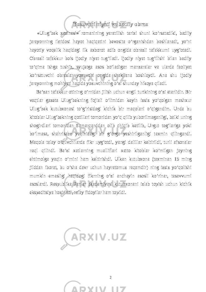 Yozuvchi niyati va badiiy obraz «Ulug’bek xazinasi» romanining yaratilish tarixi shuni ko’rsatadiki, badiiy jarayonning ibtidosi hayot haqiqatini bevosita o’rganishdan boshlanadi, ya’ni hayotiy voqelik haqidagi ilk axborot adib ongida obrazli tafakkurni uyg’otadi. Obrazli tafakkur bois ijodiy niyat tug’iladi. Ijodiy niyat tug’ilishi bilan badiiy to’qima ishga tushib, syujetga asos bo’ladigan manzaralar va ularda faoliyat ko’rsatuvchi obrazlar yozuvchi ongida shakllana boshlaydi. Ana shu ijodiy jarayonning mohiyati haqida yozuvchining o’zi shunday hikoya qiladi. Ba’zan tafakkur otining o’rnidan jilish uchun engil turtkining o’zi etarlidir. Bir vaqtlar gazeta Ulug’bekning fojiali o’limidan keyin izsiz yo’qolgan mashxur Ulug’bek kutubxonasi to’g’risidagi kichik bir maqolani o’qigandim. Unda bu kitoblar Ulug’bekning qotillari tomonidan yo’q qilib yuborilmaganligi, balki uning shogirdlari tomonidan Samarqanddan olib chiqib ketilib, Urgut tog’lariga yoki bo’lmasa, shahrisabz yaqinidagi bir g’orga yashirilganligi taxmin qilingandi. Maqola talay o’quvchilarda fikr uyg’otdi, yangi dalillar keltirildi, turli afsonalar naql qilindi. Ba’zi xatlarning mualliflari xatto kitoblar ko’milgan joyning ehtimolga yaqin o’rnini ham keltirishdi. Ulkan kutubxona (taxminan 15 ming jilddan iborat, bu o’sha davr uchun hayratomuz raqamdir) ning izsiz yo’qolishi mumkin emasligi haqidagi fikrning o’zi anchayin asosli ko’rinar, tasavvurni asoslardi. Respublika Fanlar akademiyasi kutubxonani izlab topish uchun kichik ekspeditsiya hozirladi, talay fidoyilar ham topildi. 2 