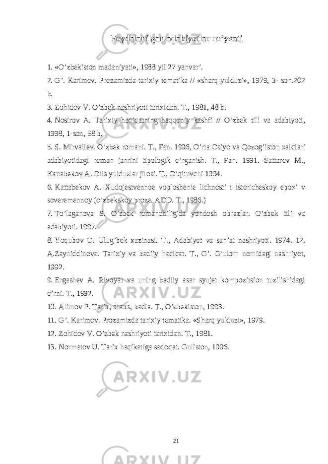 Foydalanilgan adabiyotlar ro’yxati 1. «O’zbekiston madaniyati», 1988 yil 27 yanvar’. 2. G’. Karimov. Prozamizda tarixiy tematika // «sharq yulduzi», 1979, 3- son.202 b. 3. Zohidov V. O’zbek nashriyoti tarixidan. T., 1981, 48 b. 4. Nosirov A. Tarixiy haqiqatning haqqoniy kashfi // O’zbek tili va adabiyoti, 1998, 1-son, 58 b. 5. S . Mirvaliev . O ’ zbek romani . T ., Fan . 1996, O ’ rta Osiyo va Qozog ’ iston xalqlari adabiyotidagi roman janrini tipologik o ’ rganish . T ., Fan . 1991. Sattarov M ., Kattabekov A . Olis yulduzlar jilosi . T ., O ’ qituvchi 1994. 6. Kattabekov A. Xudojestvennoe voploshenie lichnosti i istoricheskoy epoxi v soveremennoy (o’zbekskoy proze. ADD. T., 1986.) 7. To’laganova S. O’zbek romanchiligida yondosh obrazlar. O’zbek tili va adabiyoti. 1997. 8. Yoqubov O . Ulug ’ bek xazinasi . T ., Adabiyot va san ’ at nashriyoti . 1974. 12. A . Zayniddinova . Tarixiy va badiiy haqiqat . T ., G ’. G ’ ulom nomidagi nashriyot , 1992. 9. Ergashev A. Rivoyat va uning badiiy asar syujet kompozitsion tuzilishidagi o’rni. T., 1992. 10. Alimov P. Tarix, shaxs, badia. T., O’zbekiston, 1993. 11. G’. Karimov. Prozamizda tarixiy tematika. «Sharq yulduzi», 1979. 12. Zohidov V. O’zbek nashriyoti tarixidan. T., 1981. 13. Normatov U. Tarix haqikatiga sadoqat. Guliston, 1996. 21 