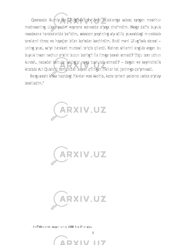  Qozizoda Rumiy va Ulug’bek navjuvon talablariga saboq aytgan mashhur madrasaning ulkan yarim vayrona xonasida o’yga cho’mdim. Nega daf’a buyuk rasadxona harobalarida bo’ldim, sekstant yoyining sip-silliq yuzasidagi murakkab tarxlarni titroq va hayajon bilan ko’zdan kechirdim. Endi meni Ulug’bek obrazi – uning yuzi, sa’yi harakati muttasil ta’qib qilardi. Koinot sirlarini anglab etgan bu buyuk inson nechun o’zini butun borlig’i ila ilmga baxsh etmadi? Toju taxt uchun kurash, naqədar behuda ishligini nega tushunib etmadi? – degan va keyinchalik kitobda Ali Qushchi tomonidan bayon qilingan fikrlar hol-jonimga qo’ymasdi. Sarguzasht kissa haqidagi fikrdan voz kechib, katta tarixni polotno ustida o’ylay boshladim. 1 1 «Ўзбекистон маданияти», 1988 йил 27 январь. 3 