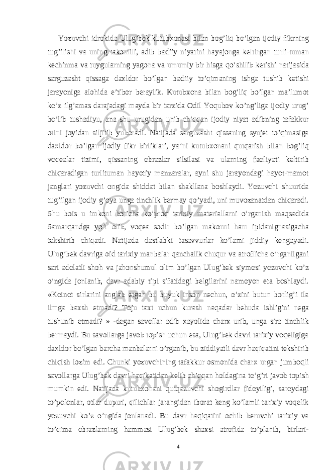  Yozuvchi idrokida Ulug’bek kutubxonasi bilan bog’liq bo’lgan ijodiy fikrning tug’ilishi va uning takomili, adib badiiy niyatini hayajonga keltirgan turli-tuman kechinma va tuygularning yagona va umumiy bir hisga qo’shilib ketishi natijasida sarguzasht qissaga daxldor bo’lgan badiiy to’qimaning ishga tushib ketishi jarayoniga alohida e’tibor beraylik. Kutubxona bilan bog’liq bo’lgan ma’lumot ko’z ilg’amas darajadagi mayda bir tarzida Odil Yoqubov ko’ng’liga ijodiy urug’ bo’lib tushadiyu, ana shu urug’dan unib chiqqan ijodiy niyat adibning tafakkur otini joyidan siljitib yuboradi. Natijada sarguzasht qissaning syujet to’qimasiga daxldor bo’lgan ijodiy fikr birliklari, ya’ni kutubxonani qutqarish bilan bog’liq voqealar tizimi, qissaning obrazlar silsilasi va ularning faoliyati keltirib chiqaradigan turlituman hayotiy manzaralar, ayni shu jarayondagi hayot-mamot janglari yozuvchi ongida shiddat bilan shakllana boshlaydi. Yozuvchi shuurida tug’ilgan ijodiy g’oya unga tinchlik bermay qo’yadi, uni muvozanatdan chiqaradi. Shu bois u imkoni boricha ko’proq tarixiy materiallarni o’rganish maqsadida Samarqandga yo’l olib, voqea sodir bo’lgan makonni ham ipidanignasigacha tekshirib chiqadi. Natijada dastlabki tasavvurlar ko’lami jiddiy kengayadi. Ulug’bek davriga oid tarixiy manbalar qanchalik chuqur va atroflicha o’rganilgani sari adolatli shoh va jahonshumul olim bo’lgan Ulug’bek siymosi yozuvchi ko’z o’ngida jonlanib, davr adabiy tipi sifatidagi belgilarini namoyon eta boshlaydi. «Koinot sirlarini anglab etgan bu buyuk inson nechun, o’zini butun borlig’i ila ilmga baxsh etmadi? Toju taxt uchun kurash naqadar behuda ishligini nega tushunib etmadi? » -degan savollar adib xayolida charx urib, unga sira tinchlik bermaydi. Bu savollarga javob topish uchun esa, Ulug’bek davri tarixiy voqeligiga daxldor bo’lgan barcha manbalarni o’rganib, bu ziddiyatli davr haqiqatini tekshirib chiqish lozim edi. Chunki yozuvchining tafakkur osmonida charx urgan jumboqli savollarga Ulug’bek davri haqikatidan kelib chiqqan holdagina to’g’ri javob topish mumkin edi. Natijada kutubxonani qutqazuvchi shogirdlar fidoyiligi, saroydagi to’polonlar, otlar dupuri, qilichlar jarangidan iborat keng ko’lamli tarixiy voqelik yozuvchi ko’z o’ngida jonlanadi. Bu davr haqiqatini ochib beruvchi tarixiy va to’qima obrazlarning hammasi Ulug’bek shaxsi atrofida to’planib, birlari- 4 