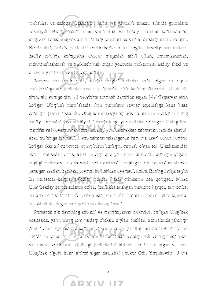 muhabbat va sadoqat, boshqalari nafrat va yovuzlik timsoli sifatida guruhlana boshlaydi. Badiiy to’qimaning serqirraligi va tarixiy faktning ko’lamdorligi sarguzasht qissaning o’z o’rnini tarixiy romanga bo’shatib berishiga sabab bo’lgan. Ko’rinadiki, tarixiy haqiqatni ochib berish bilan bog’liq hayotiy materiallarni badiiy to’qima ko’zgusida chuqur o’rganish tahlil qilish, umumlashtirish, individuallashtirish va tipiklashtirish orqali yozuvchi mukammal badiiy shakl va obrazlar yaratish imkoniga ega bo’lgan. Zamonasidan o’zib ketib, kelajak tongini oldindan ko’ra olgan bu buyuk mutafakkirga xos fazilatlar roman sahifalarida birin-ketin ochilaboradi. U adolatli shoh, elu yurtiga qirq yil osoyishta turmush baxshida etgan. Ma’rifatparvar shoh bo’lgan Ulug’bek mamlakatda ilmu ma’rifatni ravnaq toptirishga katta hissa qo’shgan jasoratli shohdir. Ulug’bek shaxsiyatiga xos bo’lgan bu haqikatlar uning badiiy siymosini davr adabiy tipi darajasidagi yuksaklikka ko’targan. Uning ilm- ma’rifat va Movarounnahr osoyishtaligi yo’lida chekkan zahmatlari tarixda abadul- abad qolishiga ishonadi. Hatto saltanat talashganda ham o’z davri uchun jumboq bo’lgan ikki xil qo’rqinch uning butun borligini qamrab olgan edi. U saltanatidan ayrilib qolishdan emas, balki bu elga qirq yil rahnamolik qilib orttirgan yagona boyligi-madrasayu rasadxonasi, nodir xazinasi – to’plagan kutubxonasi va nihoyat yaratgan asarlari-barchasi poymol bo’lishidan qyarqadi, xolos. Buning ustiga tag’in bir narasadan-kelgusi avlodlar mendan hazar qilmasmu deb qo’rqadi. Mirzo Ulug’bekday qoinot sirlarini ochib, fozillikka erishgan mavlono hayqot, axir oqibat bir o’tkinchi saltanatni deb, o’z pushti kamaridan bo’lgan farzandi bilan toju-taxt talashibdi-da, degan nom qoldirmoqdan qo’rqadi. Romanda o’z davrining adolatli va ma’rifatparvar hukmdori bo’lgan Ulug’bek vositasida, ya’ni uning to’g’risidagi cheksiz o’ylari, tushlari, xotiralarida jahongir Amir Temur siymosi qad ko’taradi. To shu roman yaratilgunga qadar Amir Temur haqida bir tomonlama mulohaza yuritish odat bo’lib qolgan edi. Uning ulug’ inson va buyuk sohibqiron sifatidagi fazilatlarini birinchi bo’lib tan olgan va buni Ulug’bek nigohi bilan e’tirof etgan dastlabki ijodkor Odil Yoqubovdir. U o’z 5 