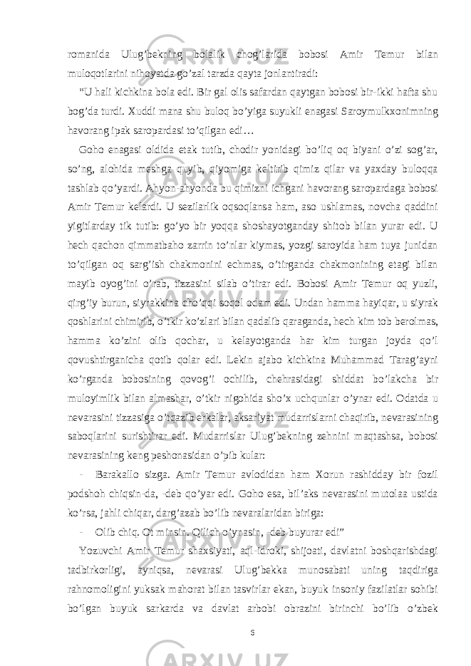 romanida Ulug’bekning bolalik chog’larida bobosi Amir Temur bilan muloqotlarini nihoyatda go’zal tarzda qayta jonlantiradi: “U hali kichkina bola edi. Bir gal olis safardan qaytgan bobosi bir-ikki hafta shu bog’da turdi. Xuddi mana shu buloq bo’yiga suyukli enagasi Saroymulkxonimning havorang ipak saropardasi to’qilgan edi… Goho enagasi oldida etak tutib, chodir yonidagi bo’liq oq biyani o’zi sog’ar, so’ng, alohida meshga quyib, qiyomiga keltirib qimiz qilar va yaxday buloqqa tashlab qo’yardi. Ahyon-ahyonda bu qimizni ichgani havorang saropardaga bobosi Amir Temur kelardi. U sezilarlik oqsoqlansa ham, aso ushlamas, novcha qaddini yigitlarday tik tutib: go’yo bir yoqqa shoshayotganday shitob bilan yurar edi. U hech qachon qimmatbaho zarrin to’nlar kiymas, yozgi saroyida ham tuya junidan to’qilgan oq sarg’ish chakmonini echmas, o’tirganda chakmonining etagi bilan mayib oyog’ini o’rab, tizzasini silab o’tirar edi. Bobosi Amir Temur oq yuzli, qirg’iy burun, siyrakkina cho’qqi soqol odam edi. Undan hamma hayiqar, u siyrak qoshlarini chimirib, o’tkir ko’zlari bilan qadalib qaraganda, hech kim tob berolmas, hamma ko’zini olib qochar, u kelayotganda har kim turgan joyda qo’l qovushtirganicha qotib qolar edi. Lekin ajabo kichkina Muhammad Tarag’ayni ko’rganda bobosining qovog’i ochilib, chehrasidagi shiddat bo’lakcha bir muloyimlik bilan almashar, o’tkir nigohida sho’x uchqunlar o’ynar edi. Odatda u nevarasini tizzasiga o’tqazib erkalar, aksariyat mudarrislarni chaqirib, nevarasining saboqlarini surishtirar edi. Mudarrislar Ulug’bekning zehnini maqtashsa, bobosi nevarasining keng peshonasidan o’pib kular: - Barakallo sizga. Amir Temur avlodidan ham Xorun rashidday bir fozil podshoh chiqsin-da, -deb qo’yar edi. Goho esa, bil’aks nevarasini mutolaa ustida ko’rsa, jahli chiqar, darg’azab bo’lib nevaralaridan biriga: - Olib chiq. Ot minsin. Qilich o’ynasin, -deb buyurar edi” Yozuvchi Amir Temur shaxsiyati, aql-idroki, shijoati, davlatni boshqarishdagi tadbirkorligi, ayniqsa, nevarasi Ulug’bekka munosabati uning taqdiriga rahnomoligini yuksak mahorat bilan tasvirlar ekan, buyuk insoniy fazilatlar sohibi bo’lgan buyuk sarkarda va davlat arbobi obrazini birinchi bo’lib o’zbek 6 