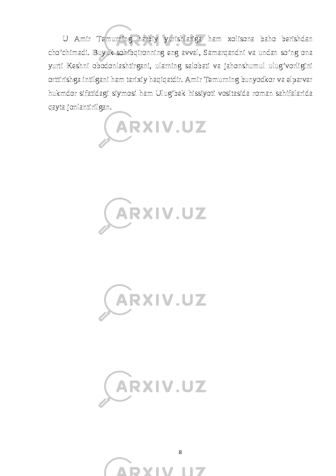  U Amir Temurning harbiy yurishlariga ham xolisona baho berishdan cho’chimadi. Buyuk sohibqironning eng avval, Samarqandni va undan so’ng ona yurti Keshni obodonlashtirgani, ularning salobati va jahonshumul ulug’vorligini orttirishga intilgani ham tarixiy haqiqatdir. Amir Temurning bunyodkor va elparvar hukmdor sifatidagi siymosi ham Ulug’bek hissiyoti vositasida roman sahifalarida qayta jonlantirilgan. 8 